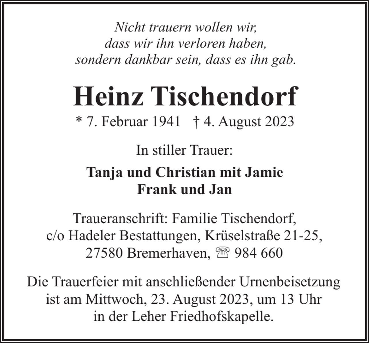 <p>Nicht trauern wollen wir,<br />dass wir ihn verloren haben,<br />sondern dankbar sein, dass es ihn gab.</p><p>Heinz Tischendorf<br />* 7. Februar 1941 † 4. August 2023<br />In stiller Trauer:<br />Tanja und Christian mit Jamie<br />Frank und Jan<br />Traueranschrift: Familie Tischendorf,<br />c/o Hadeler Bestattungen, Krüselstraße 21-25,<br />27580 Bremerhaven, ' 984 660<br />Die Trauerfeier mit anschließender Urnenbeisetzung<br />ist am Mittwoch, 23. August 2023, um 13 Uhr<br />in der Leher Friedhofskapelle.</p>