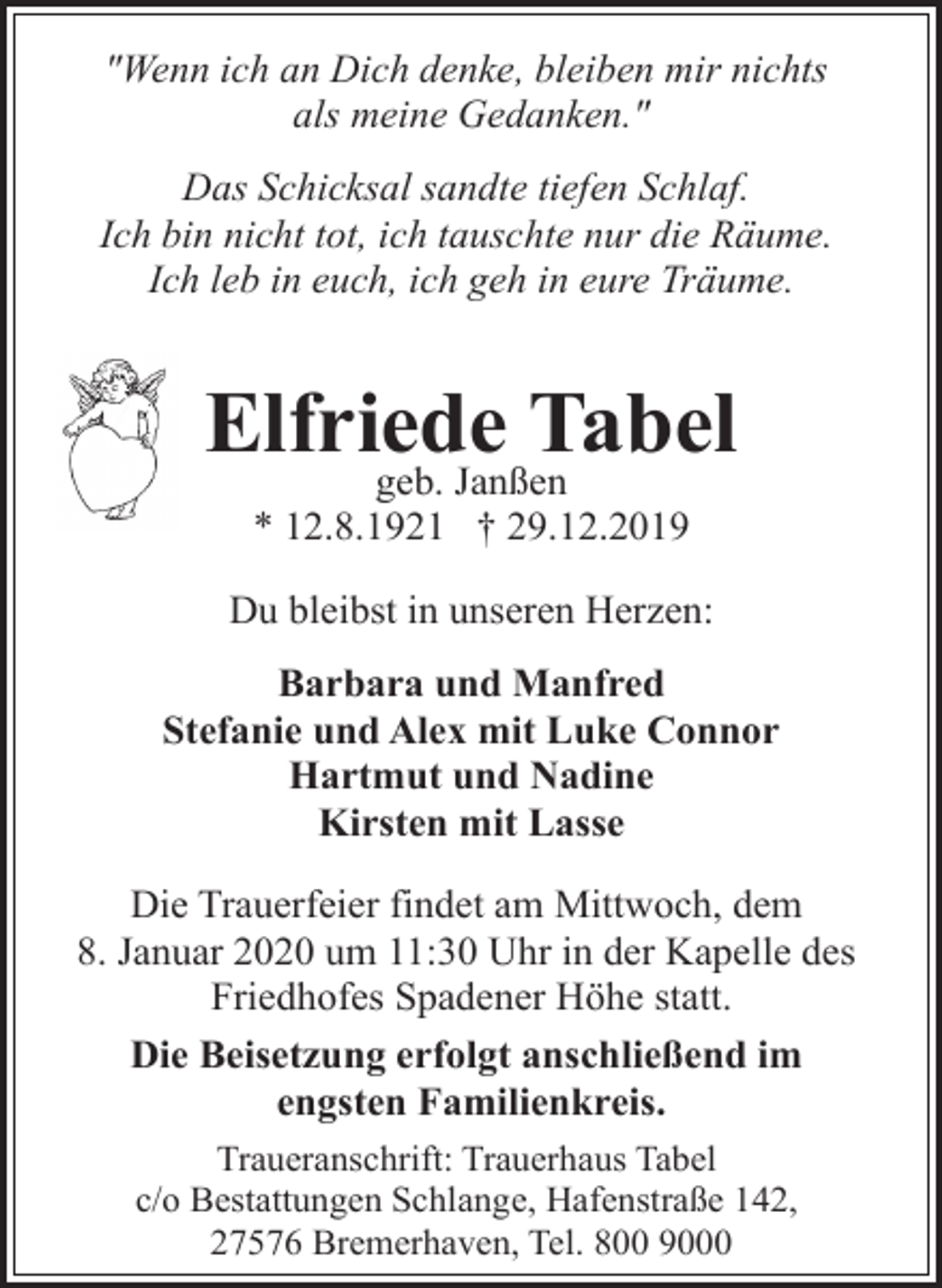 <p>"Wenn ich an Dich denke, bleiben mir nichts<br />als meine Gedanken."<br />Das Schicksal sandte tiefen Schlaf.<br />Ich bin nicht tot, ich tauschte nur die Räume.<br />Ich leb in euch, ich geh in eure Träume.</p><p>Elfriede<br />Tabel<br />geb. Janßen<br />* 12.8.1921 † 29.12.2019</p><p>Du bleibst in unseren Herzen:<br />Barbara und Manfred<br />Stefanie und Alex mit Luke Connor<br />Hartmut und Nadine<br />Kirsten mit Lasse<br />Die Trauerfeier findet am Mittwoch, dem<br />8. Januar 2020 um 11:30 Uhr in der Kapelle des<br />Friedhofes Spadener Höhe statt.<br />Die Beisetzung erfolgt anschließend im<br />engsten Familienkreis.<br />Traueranschrift: Trauerhaus Tabel<br />c/o Bestattungen Schlange, Hafenstraße 142,<br />27576 Bremerhaven, Tel. 800 9000</p>