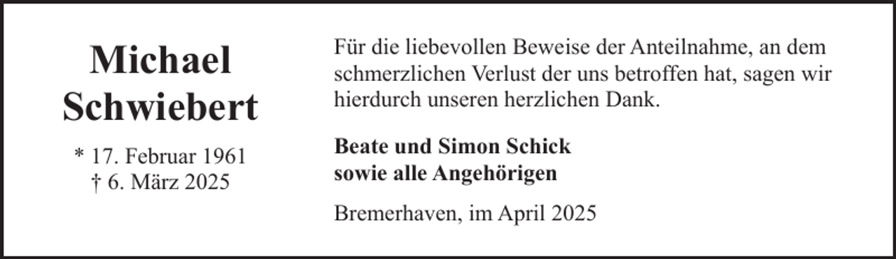 <p>Michael<br />Schwiebert<br />* 17. Februar 1961<br />† 6. März 2025</p><p>Für die liebevollen Beweise der Anteilnahme, an dem<br />schmerzlichen Verlust der uns betroffen hat, sagen wir<br />hierdurch unseren herzlichen Dank.<br />Beate und Simon Schick<br />sowie alle Angehörigen<br />Bremerhaven, im April 2025</p>