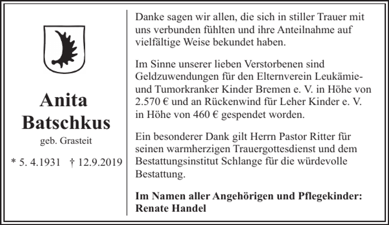 <p>Danke sagen wir allen, die sich in stiller Trauer mit<br />uns verbunden fühlten und ihre Anteilnahme auf<br />vielfältige Weise bekundet haben.</p><p>Anita<br />Batschkus<br />geb. Grasteit</p><p>* 5. 4.1931 † 12.9.2019</p><p>Im Sinne unserer lieben Verstorbenen sind<br />Geldzuwendungen für den Elternverein Leukämieund Tumorkranker Kinder Bremen e. V. in Höhe von<br />2.570 € und an Rückenwind für Leher Kinder e. V.<br />in Höhe von 460 € gespendet worden.<br />Ein besonderer Dank gilt Herrn Pastor Ritter für<br />seinen warmherzigen Trauergottesdienst und dem<br />Bestattungsinstitut Schlange für die würdevolle<br />Bestattung.<br />Im Namen aller Angehörigen und Pflegekinder:<br />Renate Handel</p>
