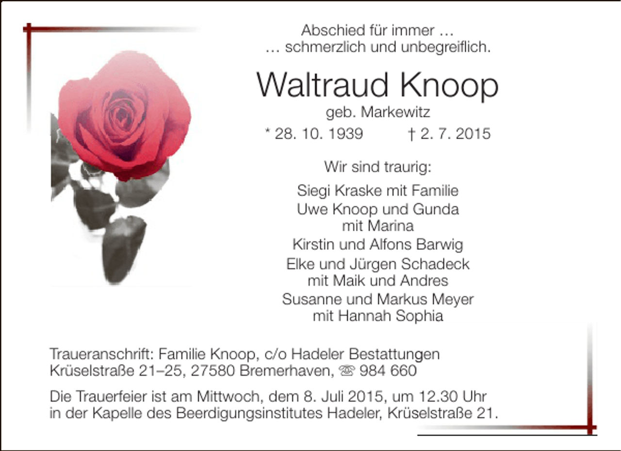 <p>Abschied für immer …<br />… schmerzlich und unbegreiflich.</p><p>Waltraud Knoop<br />geb. Markewitz<br />* 28. 10. 1939<br />† 2. 7. 2015<br />Wir sind traurig:<br />Siegi Kraske mit Familie<br />Uwe Knoop und Gunda<br />mit Marina<br />Kirstin und Alfons Barwig<br />Elke und Jürgen Schadeck<br />mit Maik und Andres<br />Susanne und Markus Meyer<br />p<br />mit Hannah Sophia<br />Traueranschrift: Familie Knoop, c/o Hadeler Bestattungen<br />g<br />Krüselstraße 21–25, 27580 Bremerhaven,  984 66<br />Die Trauerfeier ist am Mittwoch, dem 8. Juli 2015, um 12.30 Uhr<br />in der Kapelle des Beerdigungsinstitutes Hadeler, Krüselstraße 21.<br />s</p>