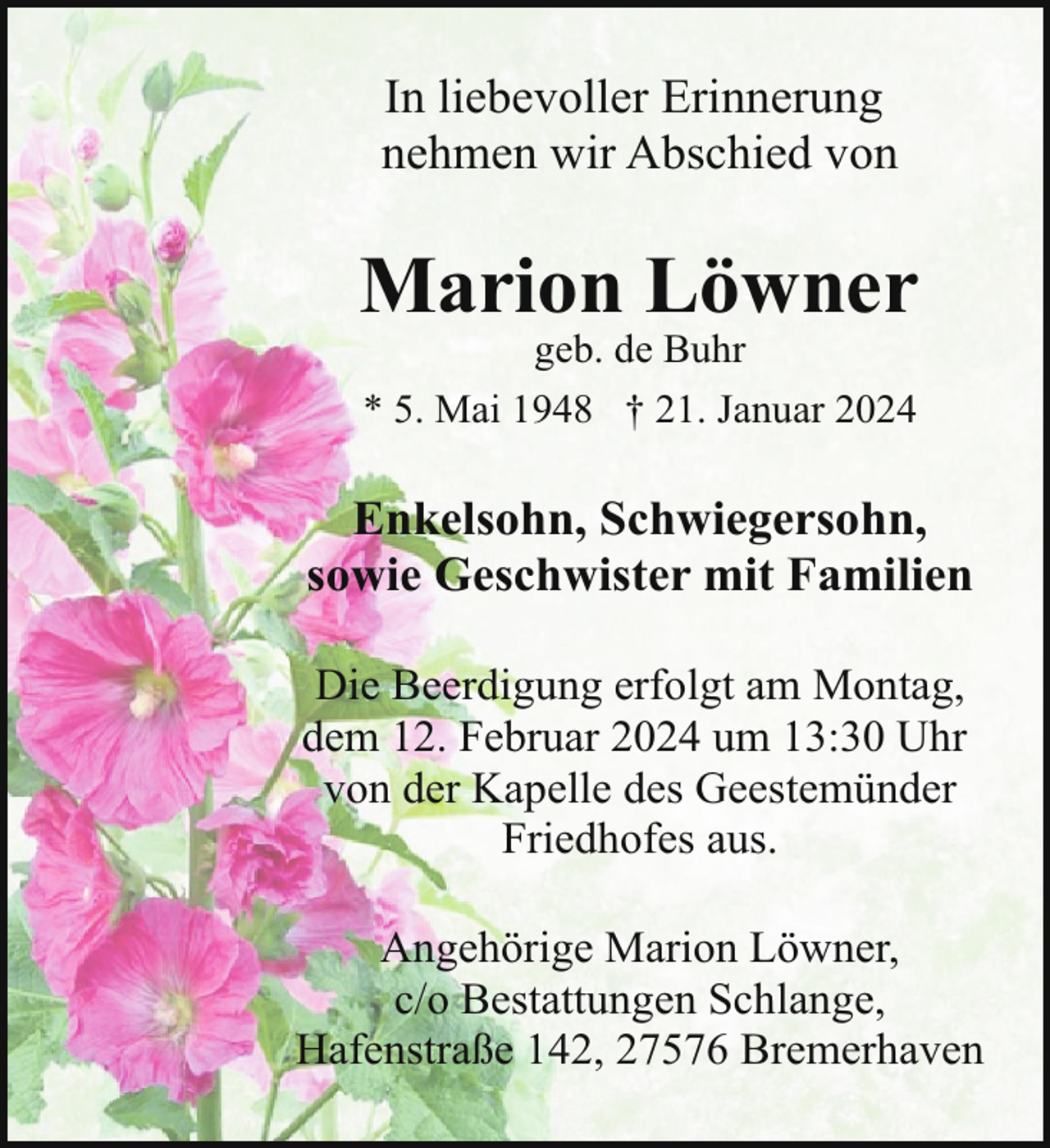 <p>In liebevoller Erinnerung<br />nehmen wir Abschied von</p><p>Marion Löwner<br />geb. de Buhr<br />* 5. Mai 1948 † 21. Januar 2024</p><p>Enkelsohn, Schwiegersohn,<br />sowie Geschwister mit Familien<br />Die Beerdigung erfolgt am Montag,<br />dem 12. Februar 2024 um 13:30 Uhr<br />von der Kapelle des Geestemünder<br />Friedhofes aus.<br />Angehörige Marion Löwner,<br />c/o Bestattungen Schlange,<br />Hafenstraße 142, 27576 Bremerhaven</p>