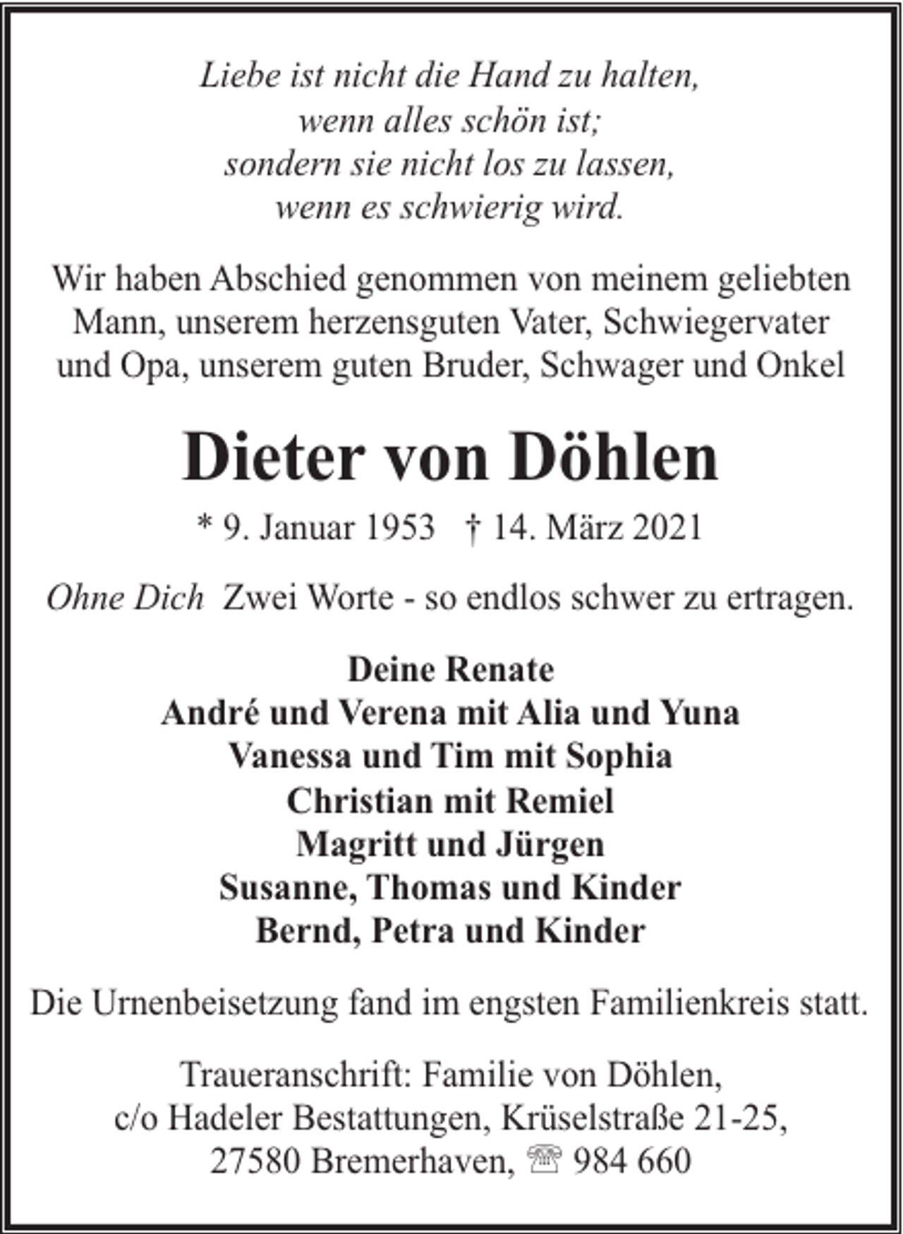 <p>Liebe ist nicht die Hand zu halten,<br />wenn alles schön ist;<br />sondern sie nicht los zu lassen,<br />wenn es schwierig wird.<br />Wir haben Abschied genommen von meinem geliebten<br />Mann, unserem herzensguten Vater, Schwiegervater<br />und Opa, unserem guten Bruder, Schwager und Onkel</p><p>Dieter von Döhlen<br />* 9. Januar 1953 † 14. März 2021</p><p>Ohne Dich Zwei Worte - so endlos schwer zu ertragen.<br />Deine Renate<br />André und Verena mit Alia und Yuna<br />Vanessa und Tim mit Sophia<br />Christian mit Remiel<br />Magritt und Jürgen<br />Susanne, Thomas und Kinder<br />Bernd, Petra und Kinder<br />Die Urnenbeisetzung fand im engsten Familienkreis statt.<br />Traueranschrift: Familie von Döhlen,<br />c/o Hadeler Bestattungen, Krüselstraße 21-25,<br />27580 Bremerhaven, ' 984 660</p>