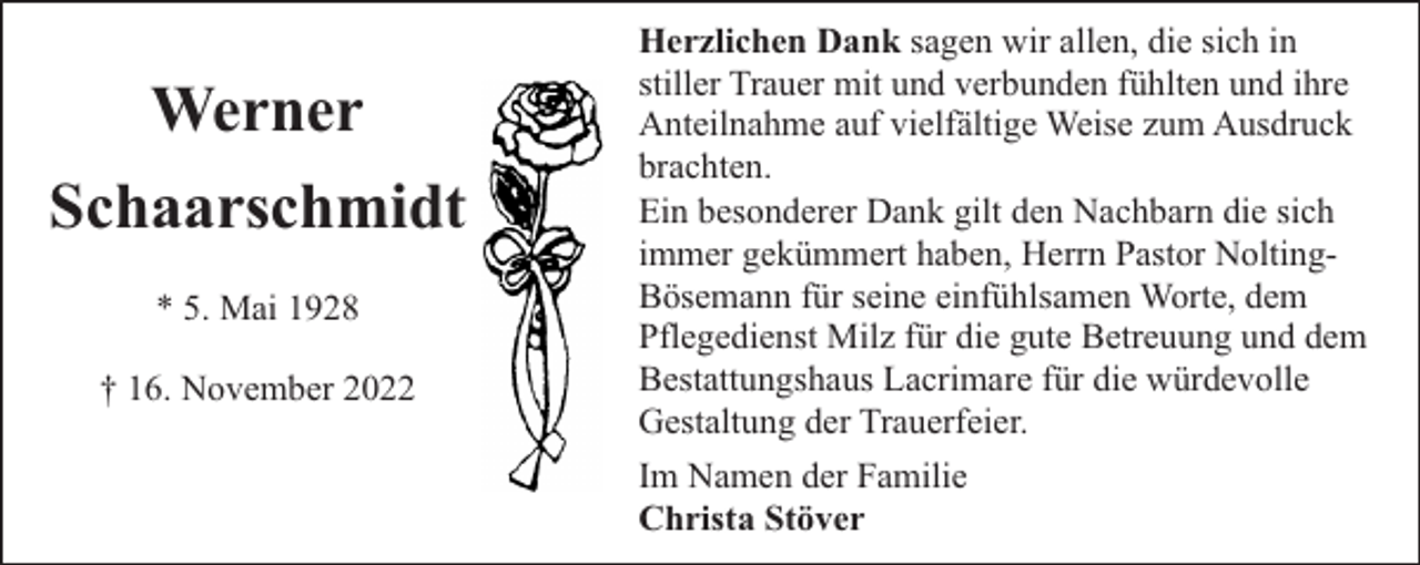 <p>Werner<br />Schaarschmidt<br />* 5. Mai 1928<br />† 16. November 2022</p><p>Herzlichen Dank sagen wir allen, die sich in<br />stiller Trauer mit und verbunden fühlten und ihre<br />Anteilnahme auf vielfältige Weise zum Ausdruck<br />brachten.<br />Ein besonderer Dank gilt den Nachbarn die sich<br />immer gekümmert haben, Herrn Pastor NoltingBösemann für seine einfühlsamen Worte, dem<br />Pflegedienst Milz für die gute Betreuung und dem<br />Bestattungshaus Lacrimare für die würdevolle<br />Gestaltung der Trauerfeier.<br />Im Namen der Familie<br />Christa Stöver</p>