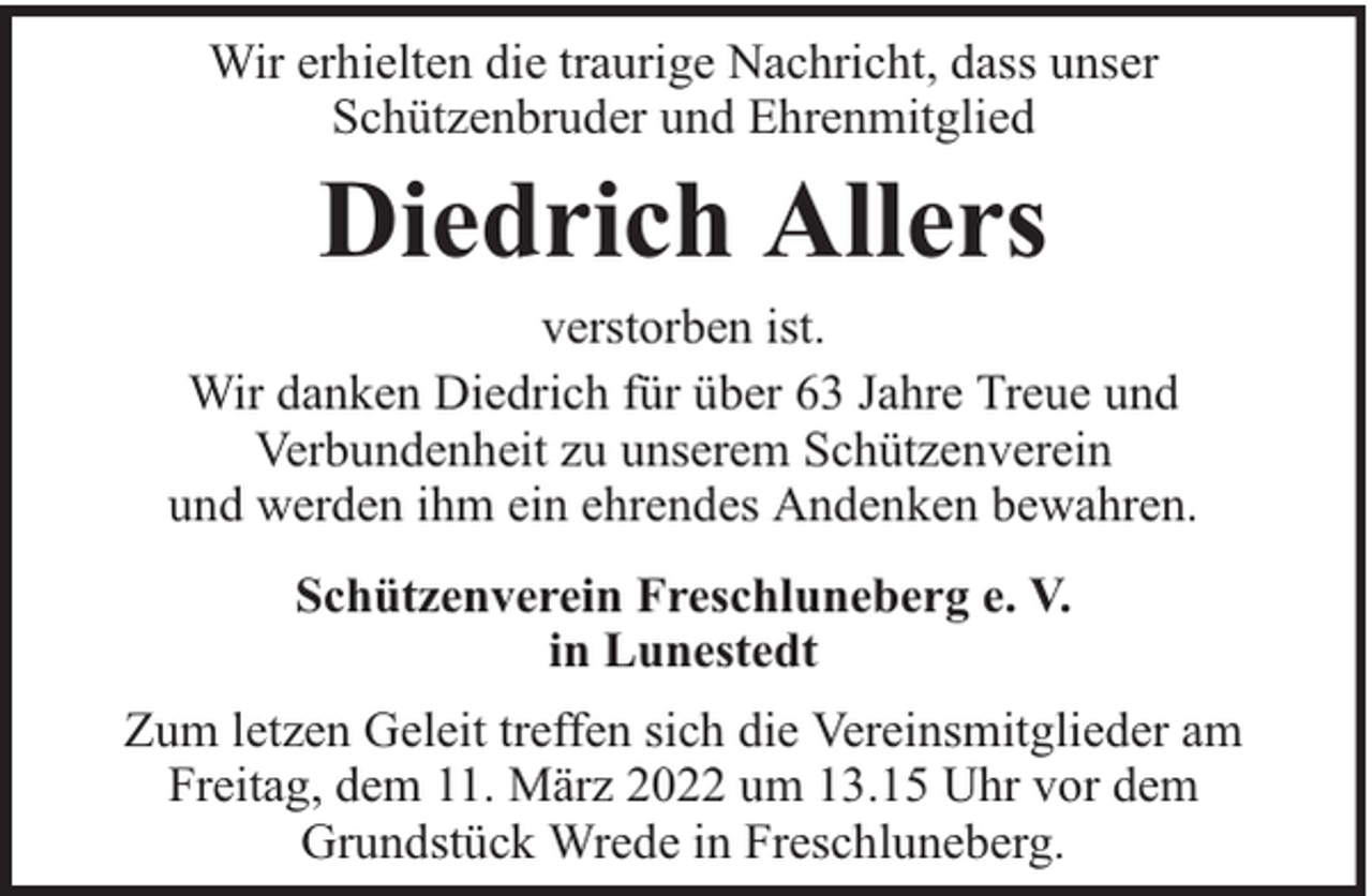 <p>Wir erhielten die traurige Nachricht, dass unser<br />Schützenbruder und Ehrenmitglied</p><p>Diedrich Allers</p><p>verstorben ist.<br />Wir danken Diedrich für über 63 Jahre Treue und<br />Verbundenheit zu unserem Schützenverein<br />und werden ihm ein ehrendes Andenken bewahren.<br />Schützenverein Freschluneberg e. V.<br />in Lunestedt<br />Zum letzen Geleit treffen sich die Vereinsmitglieder am<br />Freitag, dem 11. März 2022 um 13.15 Uhr vor dem<br />Grundstück Wrede in Freschluneberg.</p>