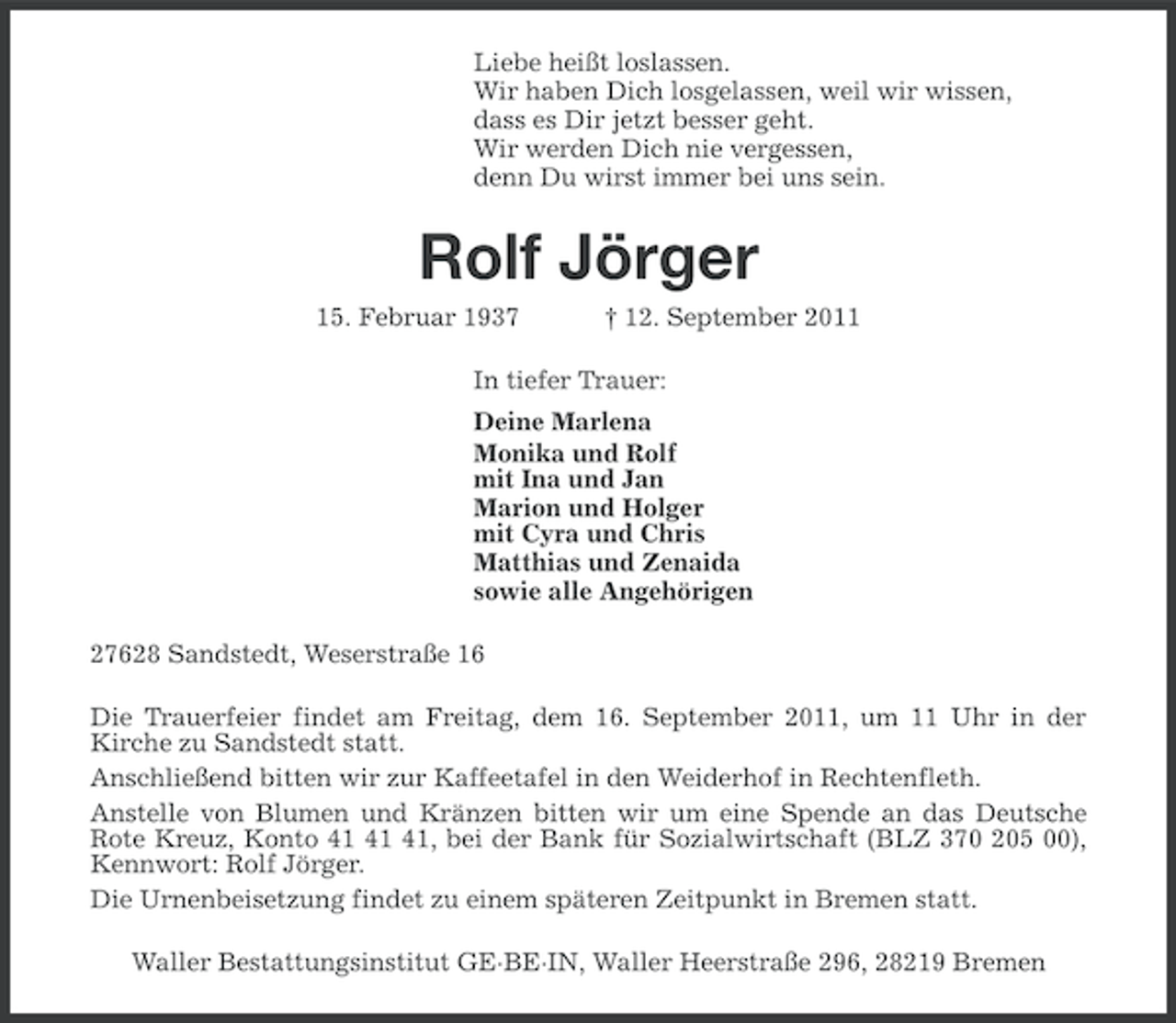 <p>Liebe heißt loslassen.<br />Wir haben Dich losgelassen, weil wir wissen,<br />dass es Dir jetzt besser geht.<br />Wir werden Dich nie vergessen,<br />denn Du wirst immer bei uns sein.</p><p>Rolf Jörger<br />15. Februar 1937</p><p>† 12. September 2011</p><p>In tiefer Trauer:<br />Deine Marlena<br />Monika und Rolf<br />mit Ina und Jan<br />Marion und Holger<br />mit Cyra und Chris<br />Matthias und Zenaida<br />sowie alle Angehörigen<br />27628 Sandstedt, Weserstraße 16<br />Die Trauerfeier findet am Freitag, dem 16. September 2011, um 11 Uhr in der<br />Kirche zu Sandstedt statt.<br />Anschließend bitten wir zur Kaffeetafel in den Weiderhof in Rechtenfleth.<br />Anstelle von Blumen und Kränzen bitten wir um eine Spende an das Deutsche<br />Rote Kreuz, Konto , bei der Bank für Sozialwirtschaft (BLZ 370 205 00),<br />Kennwort: Rolf Jörger.<br />Die Urnenbeisetzung findet zu einem späteren Zeitpunkt in Bremen statt.<br />Waller Bestattungsinstitut GE·BE·IN, Waller Heerstraße 296, 28219 Bremen</p>