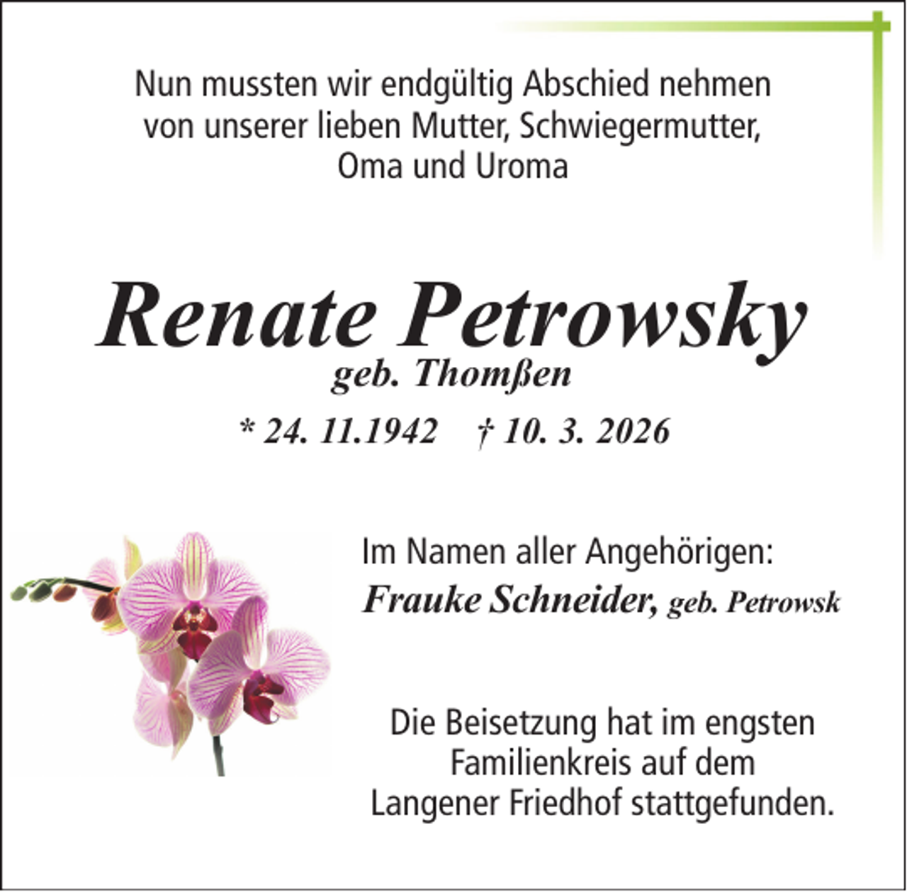 <p>Nun mussten wir endgültig Abschied nehmen von unserer lieben Mutter, Schwiegermutter,Oma und UromaRenate Petrowskygeb. Thomßen*24.11.1942 † 10.3.2026Im Namen aller Angehörigen:Frauke Schneider, geb. Petrowsk Die Beisetzung hat im engsten Familienkreis auf dem<span>Langener Friedhof stattgefunden. </span></p>