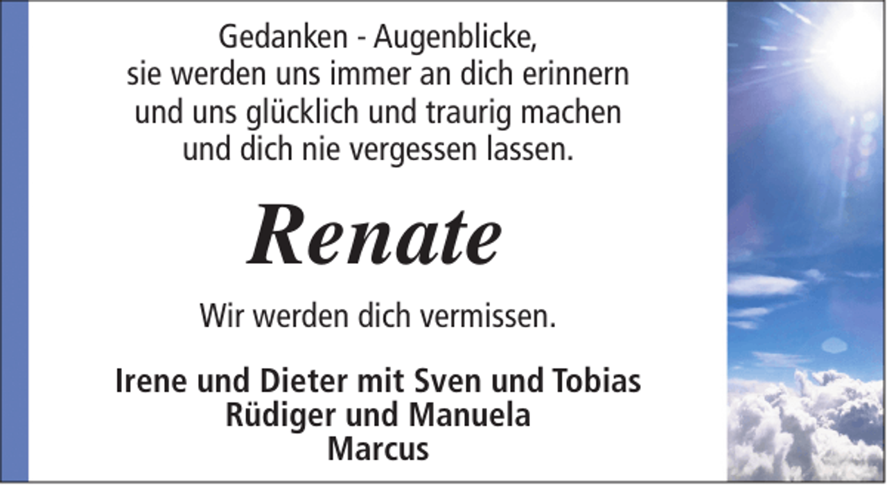 <p>Gedanken - Augenblicke,<br />sie werden uns immer an dich erinnern<br />und uns glücklich und traurig machen<br />und dich nie vergessen lassen.</p><p>Renate</p><p>Wir werden dich vermissen.<br />Irene und Dieter mit Sven und Tobias<br />Rüdiger und Manuela<br />Marcus</p>