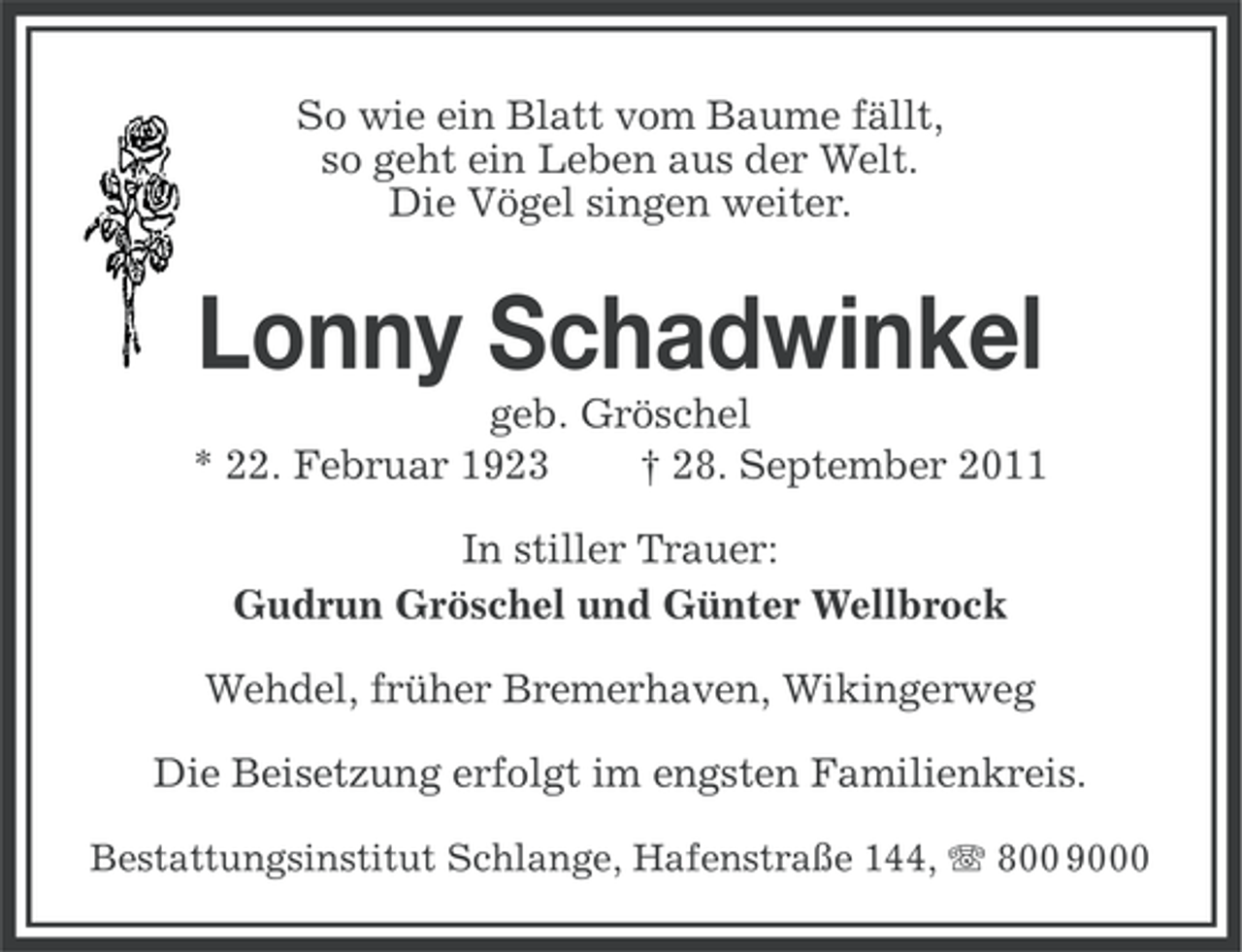 <p>So wie ein Blatt vom Baume fällt,<br />so geht ein Leben aus der Welt.<br />Die Vögel singen weiter.</p><p>Lonny Schadwinkel<br />geb. Gröschel<br />* 22. Februar 1923<br />† 28. September 2011<br />In stiller Trauer:<br />Gudrun Gröschel und Günter Wellbrock<br />Wehdel, früher Bremerhaven, Wikingerweg<br />Die Beisetzung erfolgt im engsten Familienkreis.<br />Bestattungsinstitut Schlange, Hafenstraße 144, 800 9000</p>