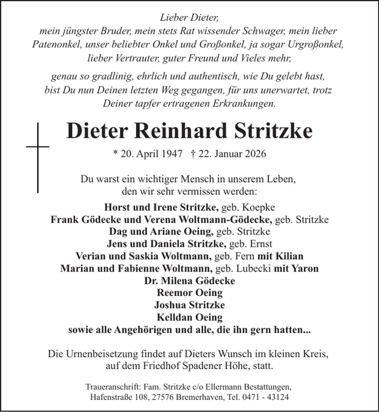 <p>Lieber Dieter,<br />mein jüngster Bruder, mein stets Rat wissender Schwager, mein lieber<br />Patenonkel, unser beliebter Onkel und Großonkel, ja sogar Urgroßonkel,<br />lieber Vertrauter, guter Freund und Vieles mehr,<br />genau so gradlinig, ehrlich und authentisch, wie Du gelebt hast,<br />bist Du nun Deinen letzten Weg gegangen, für uns unerwartet, trotz<br />Deiner tapfer ertragenen Erkrankungen.</p><p>Dieter Reinhard Stritzke<br />* 20. April 1947 † 22. Januar 2026<br />Du warst ein wichtiger Mensch in unserem Leben,<br />den wir sehr vermissen werden:<br />Horst und Irene Stritzke, geb. Koepke<br />Frank Gödecke und Verena Woltmann-Gödecke, geb. Stritzke<br />Dag und Ariane Oeing, geb. Stritzke<br />Jens und Daniela Stritzke, geb. Ernst<br />Verian und Saskia Woltmann, geb. Fern mit Kilian<br />Marian und Fabienne Woltmann, geb. Lubecki mit Yaron<br />Dr. Milena Gödecke<br />Reemor Oeing<br />Joshua Stritzke<br />Kelldan Oeing<br />sowie alle Angehörigen und alle, die ihn gern hatten...<br />Die Urnenbeisetzung findet auf Dieters Wunsch im kleinen Kreis,<br />auf dem Friedhof Spadener Höhe, statt.<br />Traueranschrift: Fam. Stritzke c/o Ellermann Bestattungen,<br />Hafenstraße 108, 27576 Bremerhaven, Tel. 0471 - 43124</p>