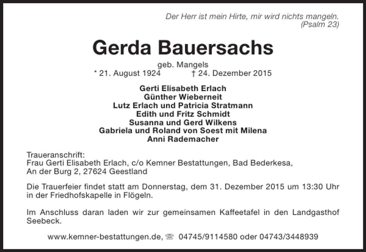 <p>Der Herr ist mein Hirte, mir wird nichts mangeln.<br />(Psalm 23)</p><p>Gerda Bauersachs<br />geb. Mangels<br />* 21. August 1924<br />† 24. Dezember 2015<br />Gerti Elisabeth Erlach<br />Günther Wieberneit<br />Lutz Erlach und Patricia Stratmann<br />Edith und Fritz Schmidt<br />Susanna und Gerd Wilkens<br />Gabriela und Roland von Soest mit Milena<br />Anni Rademacher<br />Traueranschrift:<br />Frau Gerti Elisabeth Erlach, c/o Kemner Bestattungen, Bad Bederkesa,<br />An der Burg 2, 27624 Geestland<br />Die Trauerfeier findet statt am Donnerstag, dem 31. Dezember 2015 um 13:30 Uhr<br />in der Friedhofskapelle in Flögeln.<br />Im Anschluss daran laden wir zur gemeinsamen Kaffeetafel in den Landgasthof<br />Seebeck.<br />www.kemner-bestattungen.de, s 04745/9114580 oder 04743/3448939</p>