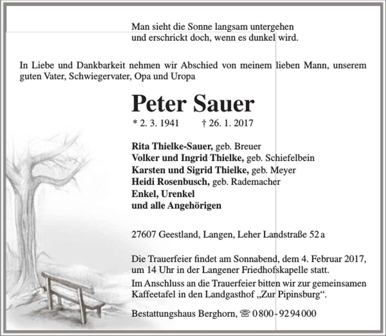 <p>Man sieht die Sonne langsam untergehen<br />und erschrickt doch, wenn es dunkel wird.<br />In Liebe und Dankbarkeit nehmen wir Abschied von meinem lieben Mann, unserem<br />guten Vater, Schwiegervater, Opa und Uropa</p>
<p>Peter Sauer<br />* 2. 3. 1941</p>
<p>† 26. 1. 2017</p>
<p>Rita Thielke-Sauer, geb. Breuer<br />Volker und Ingrid Thielke, geb. Schiefelbein<br />Karsten und Sigrid Thielke, geb. Meyer<br />Heidi Rosenbusch, geb. Rademacher<br />Enkel, Urenkel<br />und alle Angehörigen<br />27607 Geestland, Langen, Leher Landstraße 52 a<br />Die Trauerfeier findet am Sonnabend, dem 4. Februar 2017,<br />um 14 Uhr in der Langener Friedhofskapelle statt.<br />Im Anschluss an die Trauerfeier bitten wir zur gemeinsamen<br />Kaffeetafel in den Landgasthof „Zur Pipinsburg“.<br />Bestattungshaus Berghorn,  0 800 - 92 94 000</p>