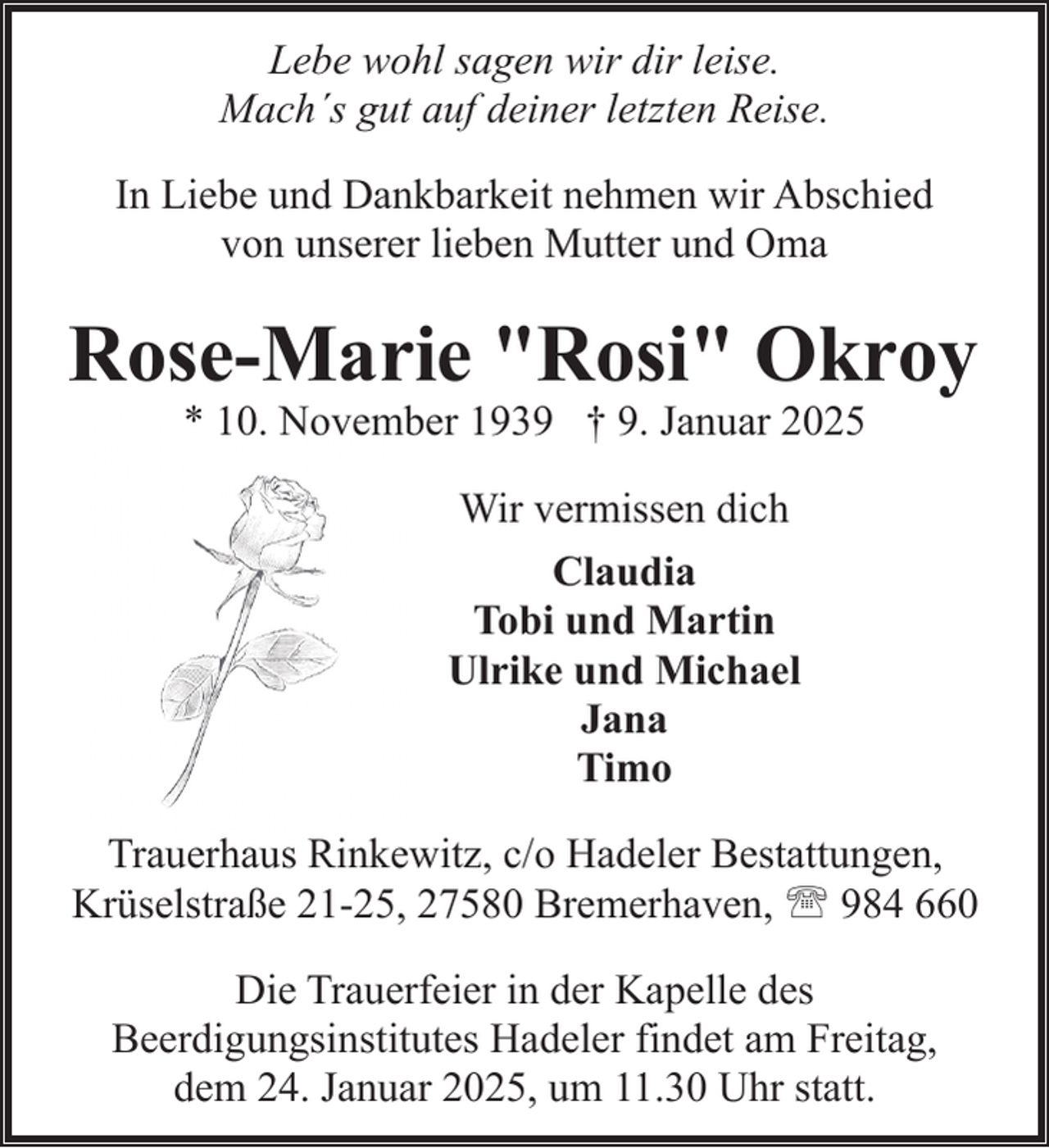 <p>Lebe wohl sagen wir dir leise.<br />Mach´s gut auf deiner letzten Reise.<br />In Liebe und Dankbarkeit nehmen wir Abschied<br />von unserer lieben Mutter und Oma</p><p>Rose-Marie "Rosi" Okroy<br />* 10. November 1939 † 9. Januar 2025<br />Wir vermissen dich<br />Claudia<br />Tobi und Martin<br />Ulrike und Michael<br />Jana<br />Timo<br />Trauerhaus Rinkewitz, c/o Hadeler Bestattungen,<br />Krüselstraße 21-25, 27580 Bremerhaven, ' 984 660<br />Die Trauerfeier in der Kapelle des<br />Beerdigungsinstitutes Hadeler findet am Freitag,<br />dem 24. Januar 2025, um 11.30 Uhr statt.</p>