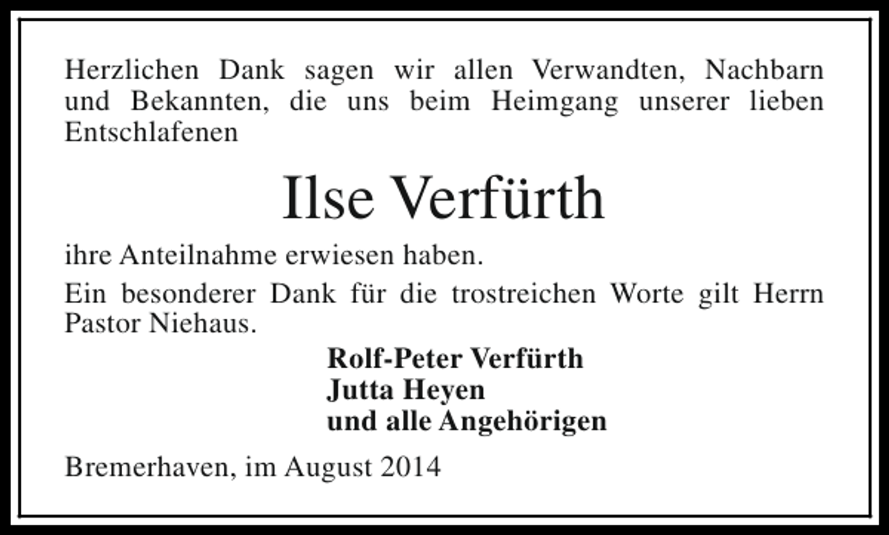 <p>Herzlichen Dank sagen wir allen Verwandten, Nachbarn<br />und Bekannten, die uns beim Heimgang unserer lieben<br />Entschlafenen</p><p>Ilse Verfürth</p><p>ihre Anteilnahme erwiesen haben.<br />Ein besonderer Dank für die trostreichen Worte gilt Herrn<br />Pastor Niehaus.<br />Rolf-Peter Verfürth<br />Jutta Heyen<br />und alle Angehörigen<br />Bremerhaven, im August 2014</p>