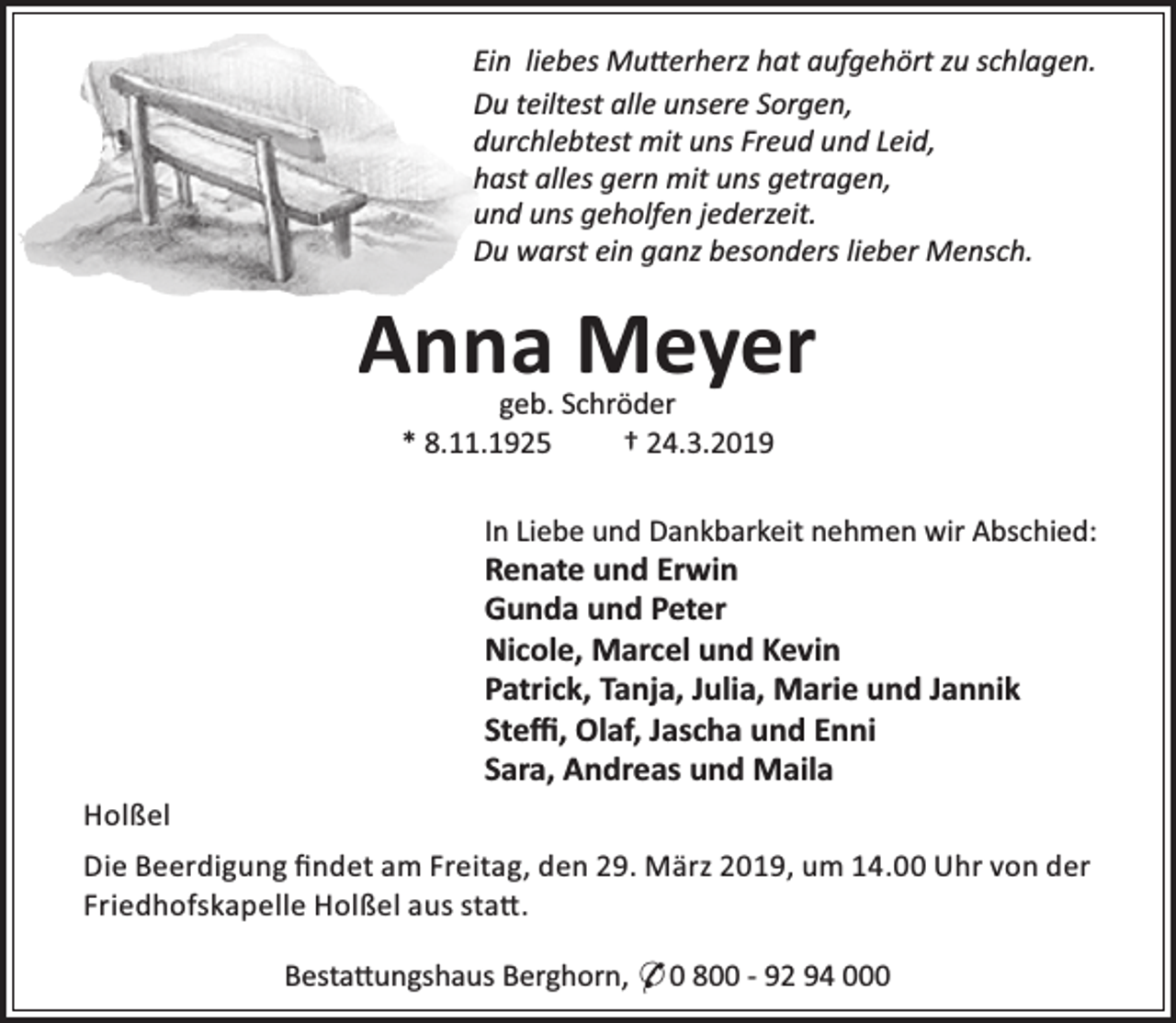 <p>Ein liebes Mu erherz hat aufgehört zu schlagen.<br />Du teiltest alle unsere Sorgen,<br />durchlebtest mit uns Freud und Leid,<br />hast alles gern mit uns getragen,<br />und uns geholfen jederzeit.<br />Du warst ein ganz besonders lieber Mensch.</p><p>Anna Meyer<br />geb. Schröder<br />* 8.11.1925<br />† 24.3.2019</p><p>In Liebe und Dankbarkeit nehmen wir Abschied:</p><p>Renate und Erwin<br />Gunda und Peter<br />Nicole, Marcel und Kevin<br />Patrick, Tanja, Julia, Marie und Jannik<br />Steﬃ, Olaf, Jascha und Enni<br />Sara, Andreas und Maila<br />Holßel</p><p>Die Beerdigung ﬁndet am Freitag, den 29. März 2019, um 14.00 Uhr von der<br />Friedhofskapelle Holßel aus sta .<br />Besta ungshaus Berghorn, * 0 800 - 92 94 000</p>