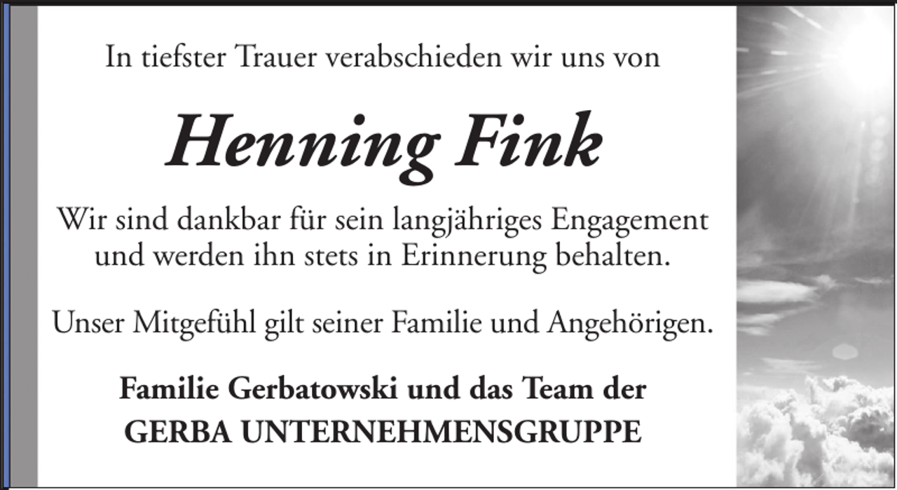 <p>In tiefster Trauer verabschieden wir uns von</p><p>Henning Fink<br />Wir sind dankbar für sein langjähriges Engagement<br />und werden ihn stets in Erinnerung behalten.<br />Unser Mitgefühl gilt seiner Familie und Angehörigen.<br />Familie Gerbatowski und das Team der<br />GERBA UNTERNEHMENSGRUPPE</p>