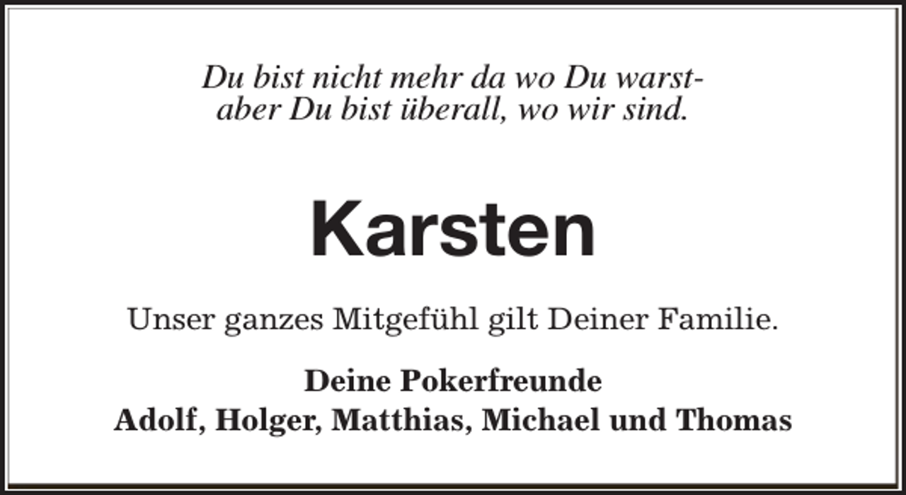<p>Du bist nicht mehr da wo Du warstaber Du bist überall, wo wir sind.</p><p>Karsten<br />Unser ganzes Mitgefühl gilt Deiner Familie.<br />Deine Pokerfreunde<br />Adolf, Holger, Matthias, Michael und Thomas</p>