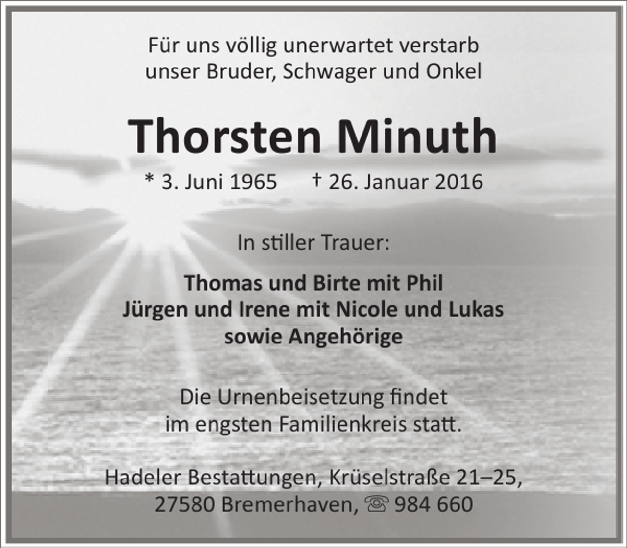 <p>Für uns völlig unerwartet verstarb<br />unser Bruder, Schwager und Onkel</p><p>Thorsten Minuth<br />* 3. Juni 1965</p><p>† 26. Januar 2016</p><p>In stiller Trauer:<br />Thomas und Birte mit Phil<br />Jürgen und Irene mit Nicole und Lukas<br />sowie Angehörige<br />Die Urnenbeisetzung findet<br />im engsten Familienkreis statt.<br />Hadeler Bestattungen, Krüselstraße 21–25,<br />27580 Bremerhaven,  984 660</p>