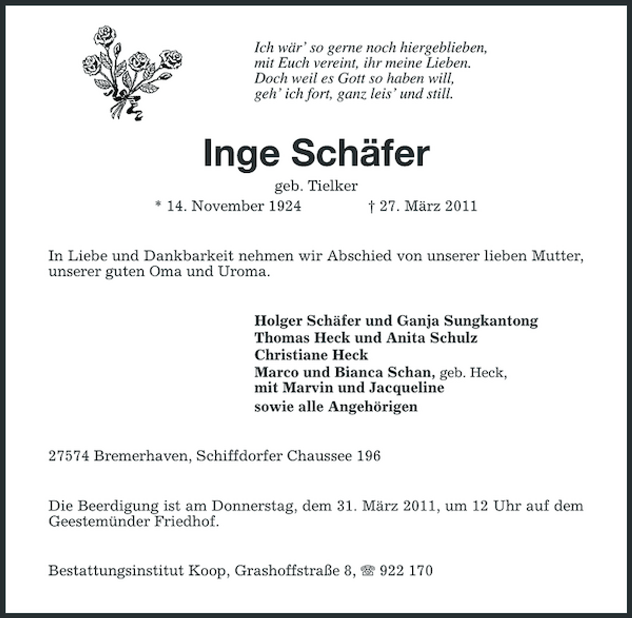<p>Ich wär’ so gerne noch hiergeblieben, mit Euch vereint, ihr meine Lieben. Doch weil es Gott so haben will, geh’ ich fort, ganz leis’ und still.</p><p>Inge Schäfer<br />geb. Tielker * 14. November 1924 † 27. März 2011 In Liebe und Dankbarkeit nehmen wir Abschied von unserer lieben Mutter, unserer guten Oma und Uroma. Holger Schäfer und Ganja Sungkantong Thomas Heck und Anita Schulz Christiane Heck Marco und Bianca Schan, geb. Heck, mit Marvin und Jacqueline sowie alle Angehörigen 27574 Bremerhaven, Schiffdorfer Chaussee 196 Die Beerdigung ist am Donnerstag, dem 31. März 2011, um 12 Uhr auf dem Geestemünder Friedhof. Bestattungsinstitut Koop, Grashoffstraße 8, 922 170</p>