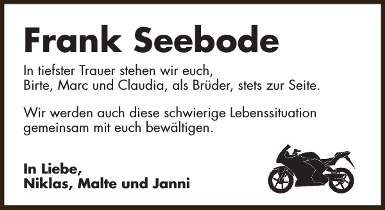 <p>Frank Seebode</p><p>In tiefster Trauer stehen wir euch,<br />Birte, Marc und Claudia, als Brüder, stets zur Seite.<br />Wir werden auch diese schwierige Lebenssituation<br />gemeinsam mit euch bewältigen.<br />In Liebe,<br />Niklas, Malte und Janni</p>