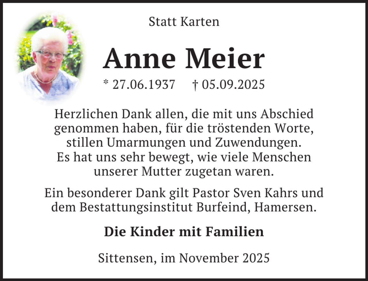 <p>Statt Karten</p><p>Anne Meier</p><p>* 27.06.1937</p><p>† 05.09.2025</p><p>Herzlichen Dank allen, die mit uns Abschied<br />genommen haben, für die tröstenden Worte,<br />stillen Umarmungen und Zuwendungen.<br />Es hat uns sehr bewegt, wie viele Menschen<br />unserer Mutter zugetan waren.<br />Ein besonderer Dank gilt Pastor Sven Kahrs und<br />dem Bestattungsinstitut Burfeind, Hamersen.</p><p>Die Kinder mit Familien<br />Sittensen, im November 2025</p>