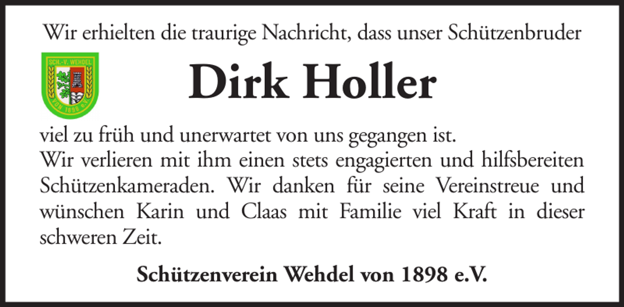 <p>Wir erhielten die traurige Nachricht, dass unser Schützenbruder</p><p>Dirk Holler<br />viel zu früh und unerwartet von uns gegangen ist.<br />Wir verlieren mit ihm einen stets engagierten und hilfsbereiten<br />Schützenkameraden. Wir danken für seine Vereinstreue und<br />wünschen Karin und Claas mit Familie viel Kraft in dieser<br />schweren Zeit.<br />Schützenverein Wehdel von 1898 e.V.</p>