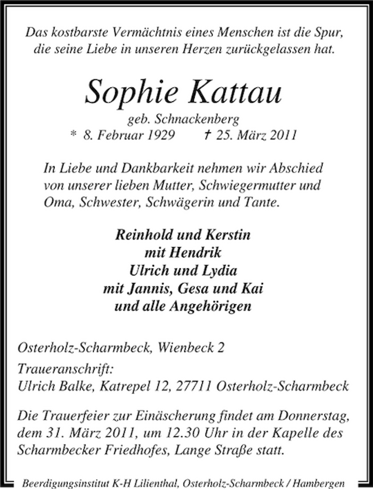 <p>Das kostbarste Vermächtnis eines Menschen ist die Spur, die seine Liebe in unseren Herzen zurückgelassen hat.</p><p>Sophie Kattau<br />geb. Schnackenberg * 8. Februar 1929 ¦ 25. März 2011</p><p>In Liebe und Dankbarkeit nehmen wir Abschied von unserer lieben Mutter, Schwiegermutter und Oma, Schwester, Schwägerin und Tante.</p><p>Reinhold und Kerstin mit Hendrik Ulrich und Lydia mit Jannis, Gesa und Kai und alle Angehörigen<br />Osterholz-Scharmbeck, Wienbeck 2 Traueranschrift: Ulrich Balke, Katrepel 12, 27711 Osterholz-Scharmbeck Die Trauerfeier zur Einäscherung findet am Donnerstag, dem 31. März 2011, um 12.30 Uhr in der Kapelle des Scharmbecker Friedhofes, Lange Straße statt.<br />Beerdigungsinstitut K-H Lilienthal, Osterholz-Scharmbeck / Hambergen</p>