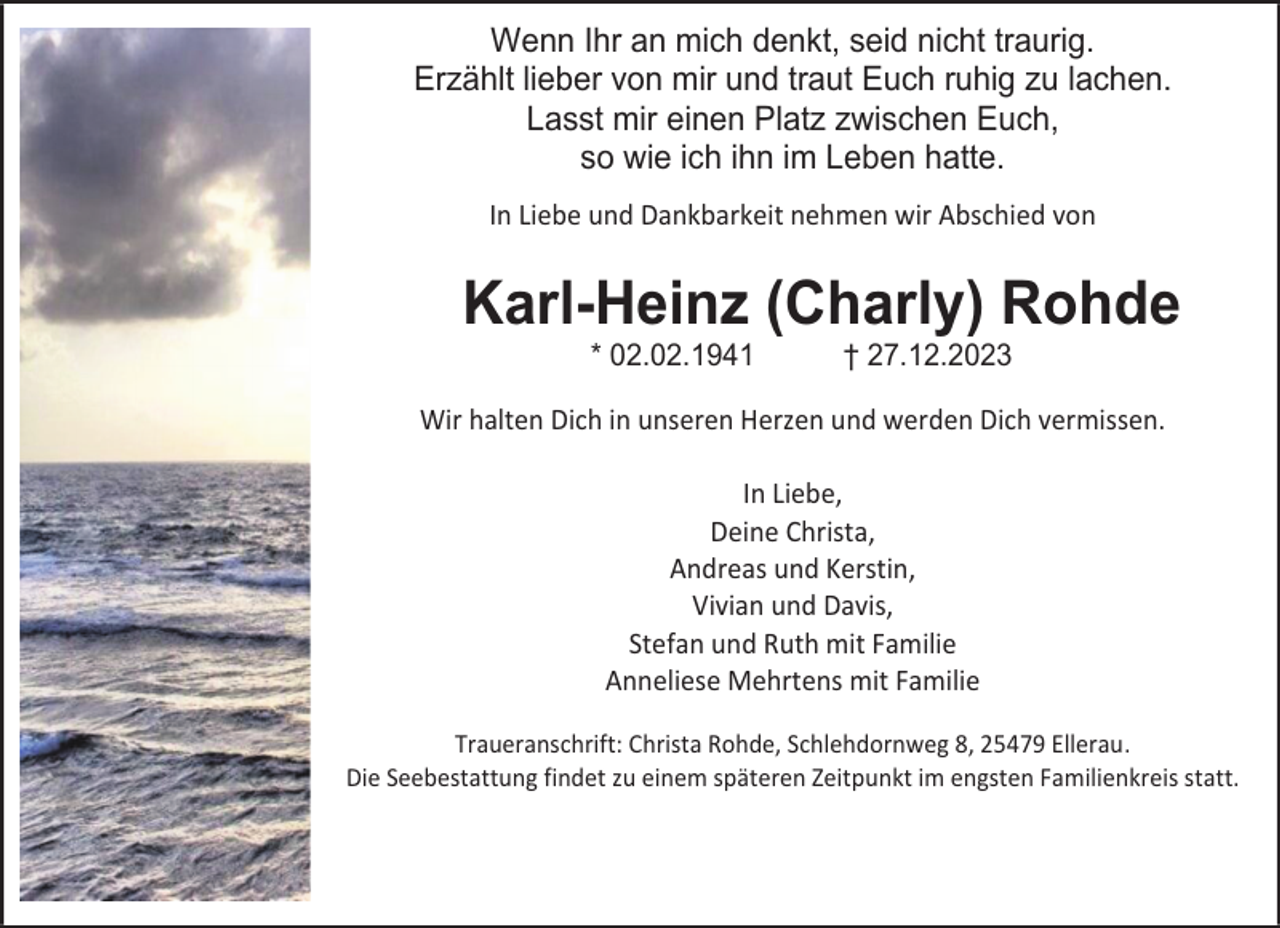 <p>Wenn Ihr an mich denkt, seid nicht traurig.<br />Erzählt lieber von mir und traut Euch ruhig zu lachen.<br />Lasst mir einen Platz zwischen Euch,<br />so wie ich ihn im Leben hatte.<br />In Liebe und Dankbarkeit nehmen wir Abschied von</p><p>Karl-Heinz (Charly) Rohde<br />* 02.02.1941</p><p>† 27.12.2023</p><p>Wir halten Dich in unseren Herzen und werden Dich vermissen.<br />In Liebe,<br />Deine Christa,<br />Andreas und Kerstin,<br />Vivian und Davis,<br />Stefan und Ruth mit Familie<br />Anneliese Mehrtens mit Familie<br />Traueranschrift: Christa Rohde, Schlehdornweg 8, 25479 Ellerau.<br />Die Seebestattung findet zu einem späteren Zeitpunkt im engsten Familienkreis statt.</p>