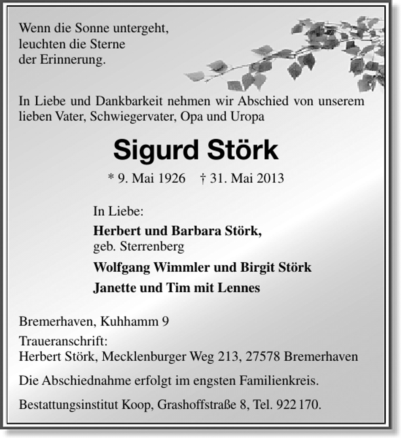 <p>Wenn die Sonne untergeht,<br />leuchten die Sterne<br />der Erinnerung.<br />In Liebe und Dankbarkeit nehmen wir Abschied von unserem<br />lieben Vater, Schwiegervater, Opa und Uropa</p><p>Sigurd Störk<br />* 9. Mai 1926 † 31. Mai 2013<br />In Liebe:<br />Herbert und Barbara Störk,<br />geb. Sterrenberg<br />Wolfgang Wimmler und Birgit Störk<br />Janette und Tim mit Lennes<br />Bremerhaven, Kuhhamm 9<br />Traueranschrift:<br />Herbert Störk, Mecklenburger Weg 213, 27578 Bremerhaven<br />Die Abschiednahme erfolgt im engsten Familienkreis.<br />Bestattungsinstitut Koop, Grashoffstraße 8, Tel. 922 170.</p>