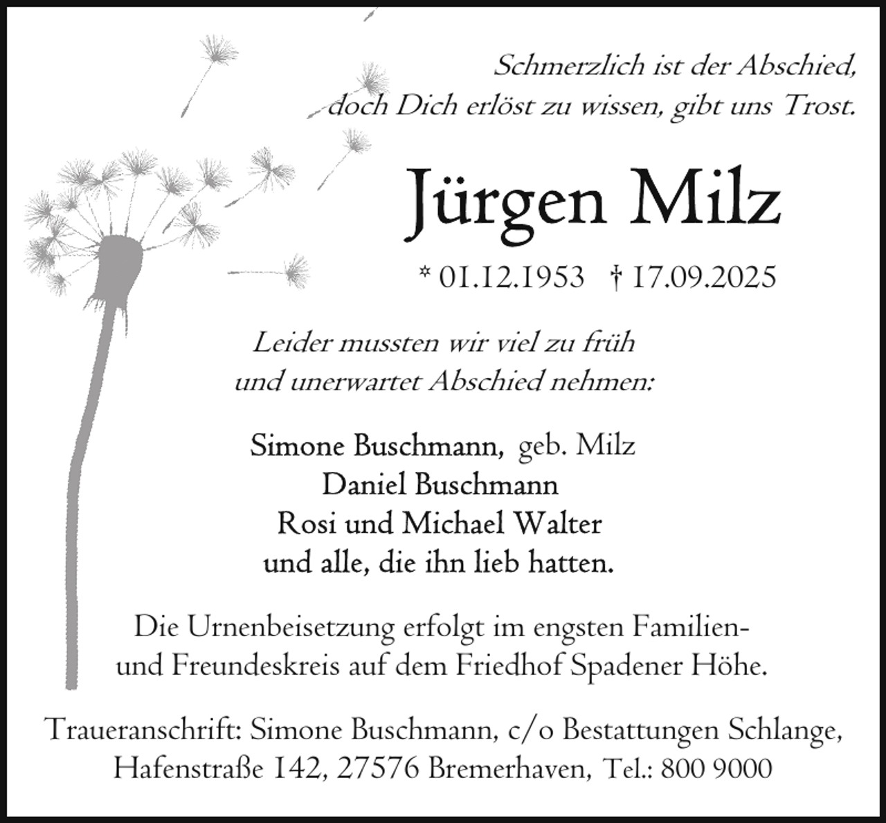 <p>Schmerzlich ist der Abschied,<br />doch Dich erlöst zu wissen, gibt uns Trost.</p>
<p>* 01.12.1953 † 17.09.2025<br />Leider mussten wir viel zu früh<br />und unerwartet Abschied nehmen:</p>
<p>geb. Milz</p>
<p>Die Urnenbeisetzung erfolgt im engsten Familienund Freundeskreis auf dem Friedhof Spadener Höhe.<br />Traueranschrift: Simone Buschmann, c/o Bestattungen Schlange,<br />Hafenstraße 142, 27576 Bremerhaven, Tel.: 800 9000</p>