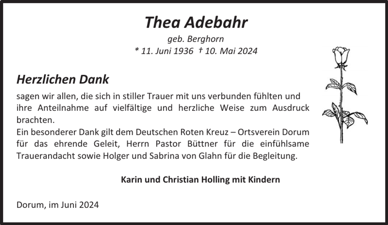 <p>Thea Adebahr</p><p>geb. Berghorn<br />* 11. Juni 1936 † 10. Mai 2024</p><p>Herzlichen Dank<br />sagen wir allen, die sich in stiller Trauer mit uns verbunden fühlten und<br />ihre Anteilnahme auf vielfältige und herzliche Weise zum Ausdruck<br />brachten.<br />Ein besonderer Dank gilt dem Deutschen Roten Kreuz – Ortsverein Dorum<br />für das ehrende Geleit, Herrn Pastor Büttner für die einfühlsame<br />Trauerandacht sowie Holger und Sabrina von Glahn für die Begleitung.<br />Karin und Christian Holling mit Kindern<br />Dorum, im Juni 2024</p>