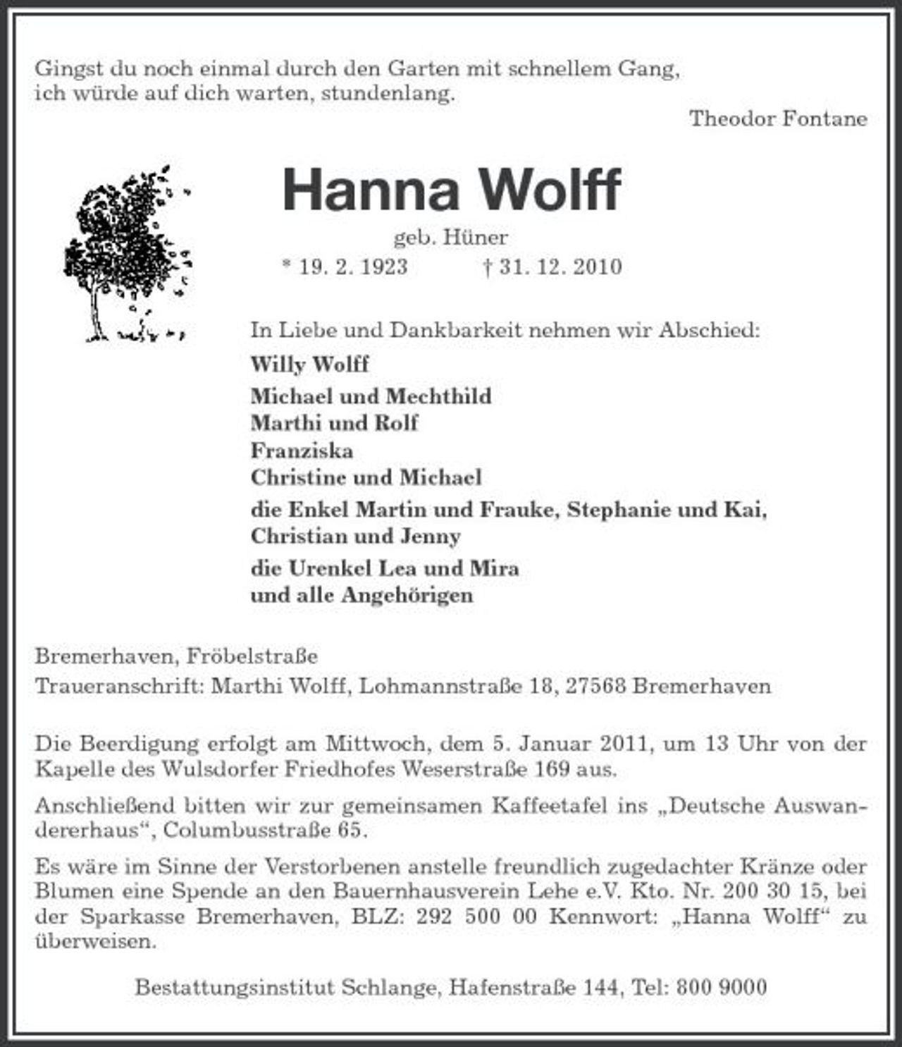 <p>Gingst du noch einmal durch den Garten mit schnellem Gang,<br />ich würde auf dich warten, stundenlang.<br />Theodor Fontane<br />Hanna Wolff<br />geb. Hüner<br />* 19. 2. 1923 † 31. 12. 2010<br />In Liebe und Dankbarkeit nehmen wir Abschied:<br />Willy Wolff<br />Michael und Mechthild<br />Marthi und Rolf<br />Franziska<br />Christine und Michael<br />die Enkel Martin und Frauke, Stephanie und Kai,<br />Christian und Jenny<br />die Urenkel Lea und Mira<br />und alle Angehörigen<br />Bremerhaven, Fröbelstraße<br />Traueranschrift: Marthi Wolff, Lohmannstraße 18, 27568 Bremerhaven<br />Die Beerdigung erfolgt am Mittwoch, dem 5. Januar 2011, um 13 Uhr von der Kapelle des Wulsdorfer Friedhofes Weserstraße 169 aus.<br />Anschließend bitten wir zur gemeinsamen Kaffeetafel ins „Deutsche Auswandererhaus“, Columbusstraße 65.<br />Es wäre im Sinne der Verstorbenen anstelle freundlich zugedachter Kränze oder Blumen eine Spende an den Bauernhausverein Lehe e.V. Kto. Nr. 200 30 15, bei der Sparkasse Bremerhaven, BLZ: 292 500 00 Kennwort: „Hanna Wolff“ zu überweisen.<br />Bestattungsinstitut Schlange, Hafenstraße 144, Tel: 800 9000</p>