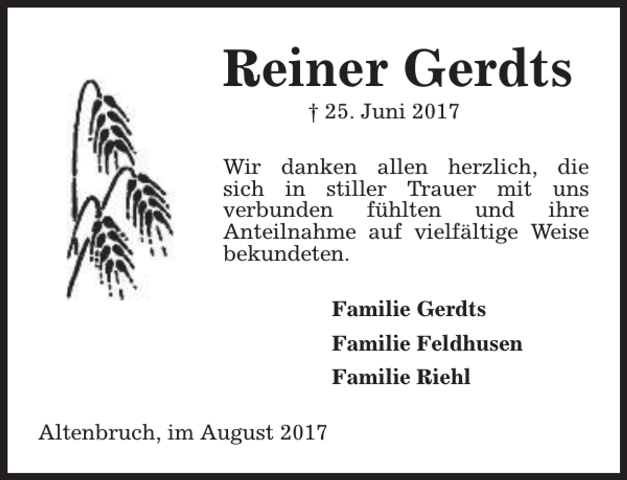 <p>Reiner Gerdts<br />† 25. Juni 2017</p><p>Wir danken allen herzlich, die<br />sich in stiller Trauer mit uns<br />verbunden<br />fühlten<br />und<br />ihre<br />Anteilnahme auf vielfältige Weise<br />bekundeten.<br />Familie Gerdts<br />Familie Feldhusen<br />Familie Riehl<br />Altenbruch, im August 2017</p>