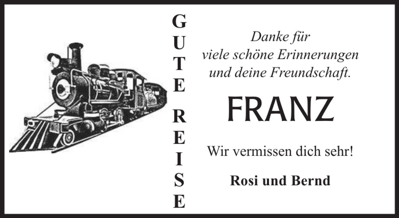 <p>G<br />U<br />T<br />E<br />R<br />E<br />I<br />S<br />E</p><p>Danke für<br />viele schöne Erinnerungen<br />und deine Freundschaft.</p><p>FRANZ<br />Wir vermissen dich sehr!<br />Rosi und Bernd</p>
