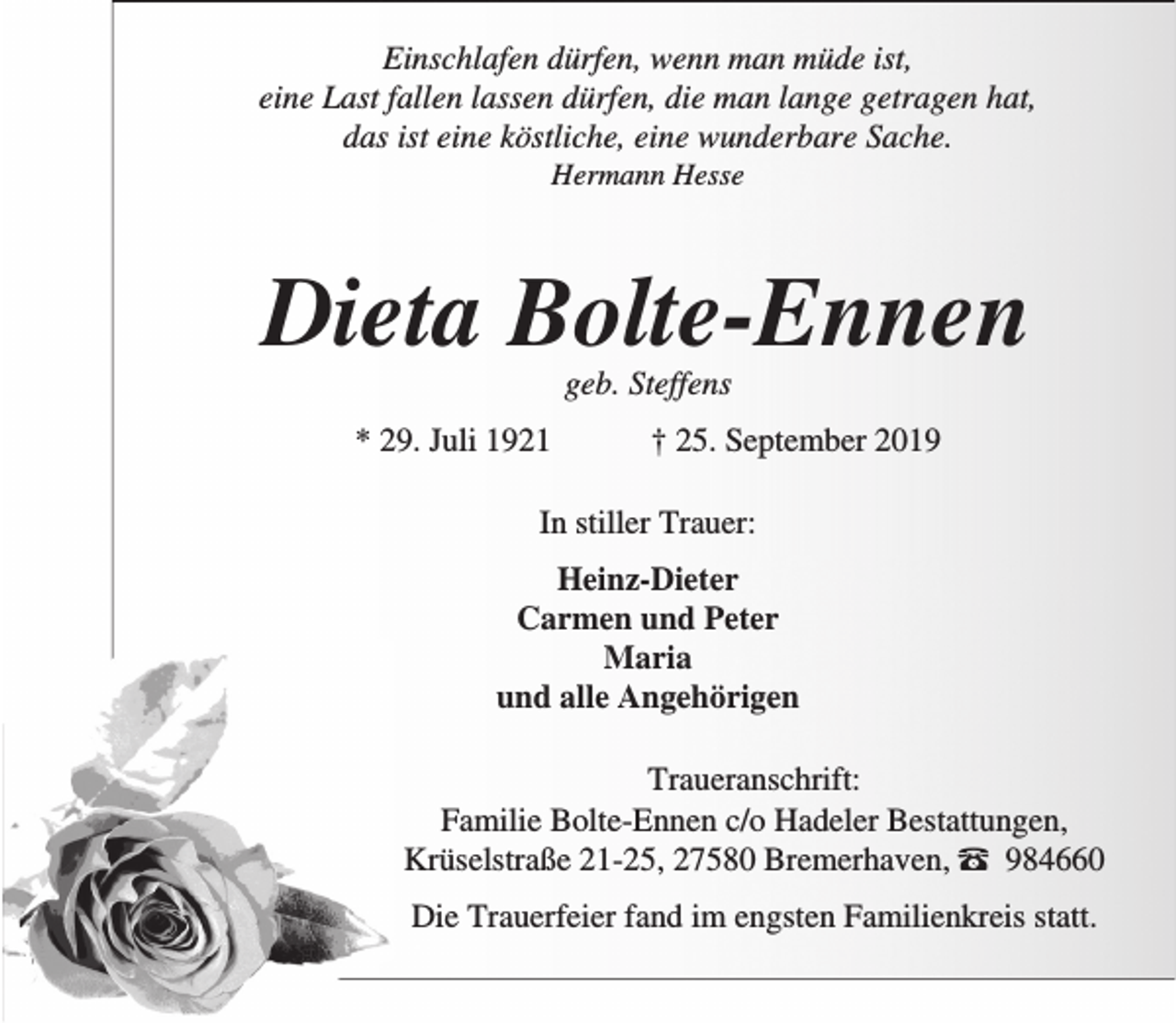 <p>Einschlafen dürfen, wenn man müde ist,<br />eine Last fallen lassen dürfen, die man lange getragen hat,<br />das ist eine köstliche, eine wunderbare Sache.<br />Hermann Hesse</p><p>Dieta Bolte-Ennen<br />geb. Steffens</p><p>* 29. Juli 1921</p><p>† 25. September 2019</p><p>In stiller Trauer:<br />Heinz-Dieter<br />Carmen und Peter<br />Maria<br />und alle Angehörigen<br />Traueranschrift:<br />Familie Bolte-Ennen c/o Hadeler Bestattungen,<br />Krüselstraße 21-25, 27580 Bremerhaven, – 984660<br />Die Trauerfeier fand im engsten Familienkreis statt.</p>