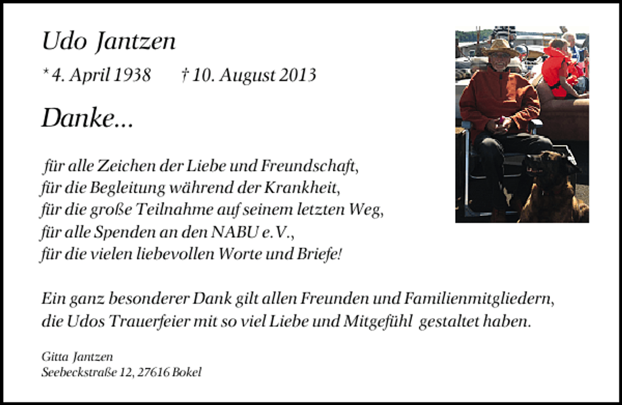 <p>Udo Jantzen<br />* 4. April 1938</p><p>† 10. August 2013</p><p>Danke...<br />für alle Zeichen der Liebe und Freundschaft,<br />für die Begleitung während der Krankheit,<br />für die große Teilnahme auf seinem letzten Weg,<br />für alle Spenden an den NABU e.V.,<br />für die vielen liebevollen Worte und Briefe!<br />Ein ganz besonderer Dank gilt allen Freunden und Familienmitgliedern,<br />die Udos Trauerfeier mit so viel Liebe und Mitgefühl gestaltet haben.<br />Gitta Jantzen<br />Seebeckstraße 12, 27616 Bokel</p>