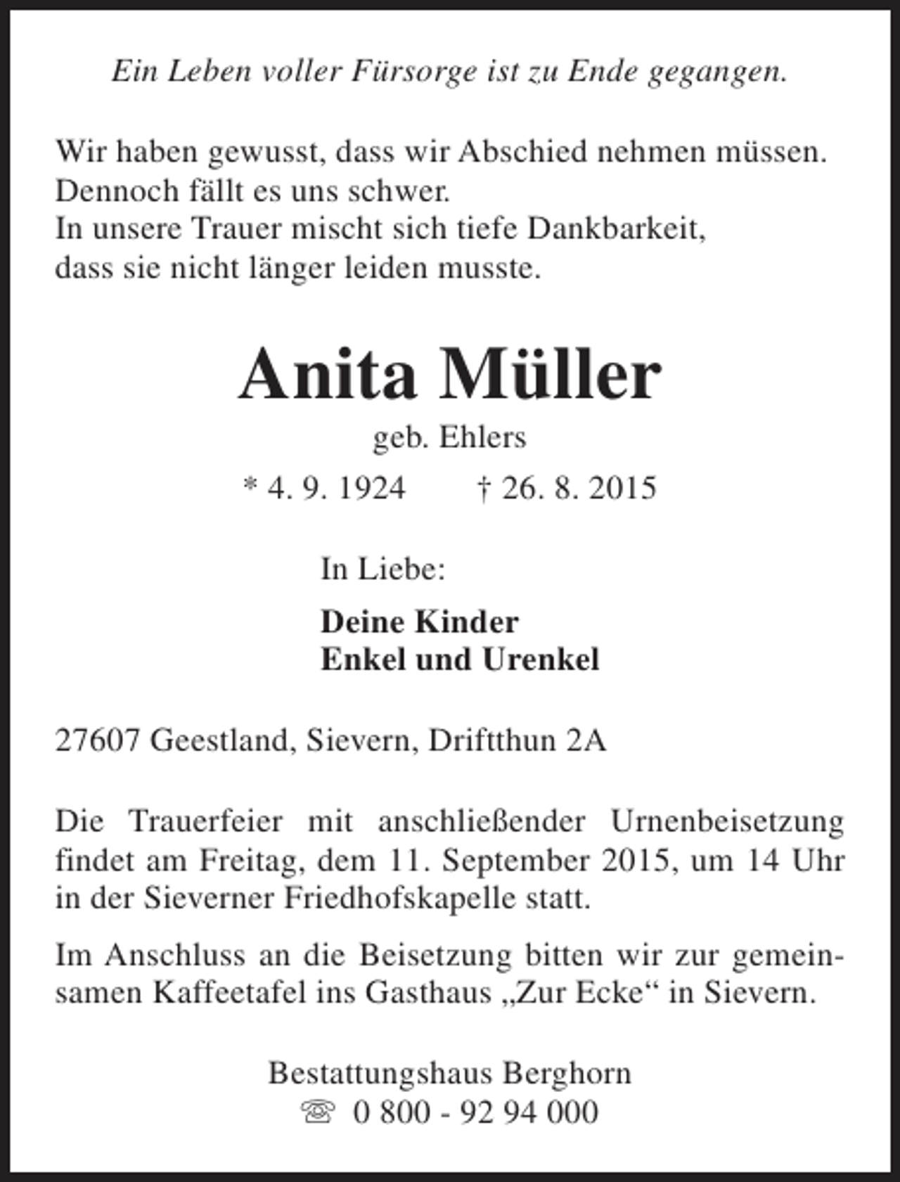 <p>Ein Leben voller Fürsorge ist zu Ende gegangen.<br />Wir haben gewusst, dass wir Abschied nehmen müssen.<br />Dennoch fällt es uns schwer.<br />In unsere Trauer mischt sich tiefe Dankbarkeit,<br />dass sie nicht länger leiden musste.</p><p>Anita Müller<br />geb. Ehlers</p><p>* 4. 9. 1924</p><p>† 26. 8. 2015</p><p>In Liebe:<br />Deine Kinder<br />Enkel und Urenkel<br />27607 Geestland, Sievern, Driftthun 2A<br />Die Trauerfeier mit anschließender Urnenbeisetzung<br />findet am Freitag, dem 11. September 2015, um 14 Uhr<br />in der Sieverner Friedhofskapelle statt.<br />Im Anschluss an die Beisetzung bitten wir zur gemeinsamen Kaffeetafel ins Gasthaus „Zur Ecke“ in Sievern.<br />Bestattungshaus Berghorn<br />s 0 800 - 92 94 000</p>