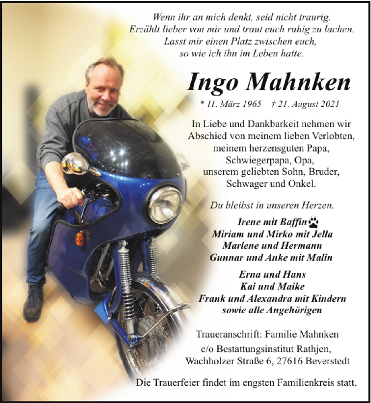 <p>Wenn ihr an mich denkt, seid nicht traurig.<br />Erzählt lieber von mir und traut euch ruhig zu lachen.<br />Lasst mir einen Platz zwischen euch,<br />so wie ich ihn im Leben hatte.</p><p>Ingo Mahnken<br />* 11. März 1965</p><p>† 21. August 2021</p><p>In Liebe und Dankbarkeit nehmen wir<br />Abschied von meinem lieben Verlobten,<br />meinem herzensguten Papa,<br />Schwiegerpapa, Opa,<br />unserem geliebten Sohn, Bruder,<br />Schwager und Onkel.<br />Du bleibst in unseren Herzen.<br />Irene mit Baffin<br />Miriam und Mirko mit Jella<br />Marlene und Hermann<br />Gunnar und Anke mit Malin<br />Erna und Hans<br />Kai und Maike<br />Frank und Alexandra mit Kindern<br />sowie alle Angehörigen<br />Traueranschrift: Familie Mahnken<br />c/o Bestattungsinstitut Rathjen,<br />Wachholzer Straße 6, 27616 Beverstedt<br />Die Trauerfeier findet im engsten Familienkreis statt.</p>