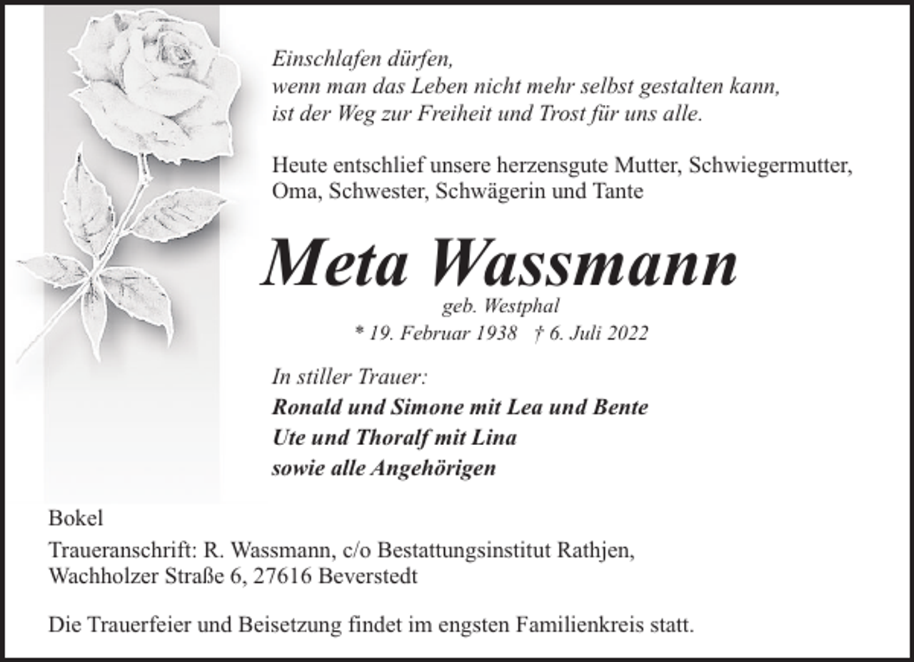 <p>Einschlafen dürfen,<br />wenn man das Leben nicht mehr selbst gestalten kann,<br />ist der Weg zur Freiheit und Trost für uns alle.<br />Heute entschlief unsere herzensgute Mutter, Schwiegermutter,<br />Oma, Schwester, Schwägerin und Tante</p><p>Meta Wassmann<br />geb. Westphal<br />* 19. Februar 1938 † 6. Juli 2022</p><p>In stiller Trauer:<br />Ronald und Simone mit Lea und Bente<br />Ute und Thoralf mit Lina<br />sowie alle Angehörigen<br />Bokel<br />Traueranschrift: R. Wassmann, c/o Bestattungsinstitut Rathjen,<br />Wachholzer Straße 6, 27616 Beverstedt<br />Die Trauerfeier und Beisetzung findet im engsten Familienkreis statt.</p>