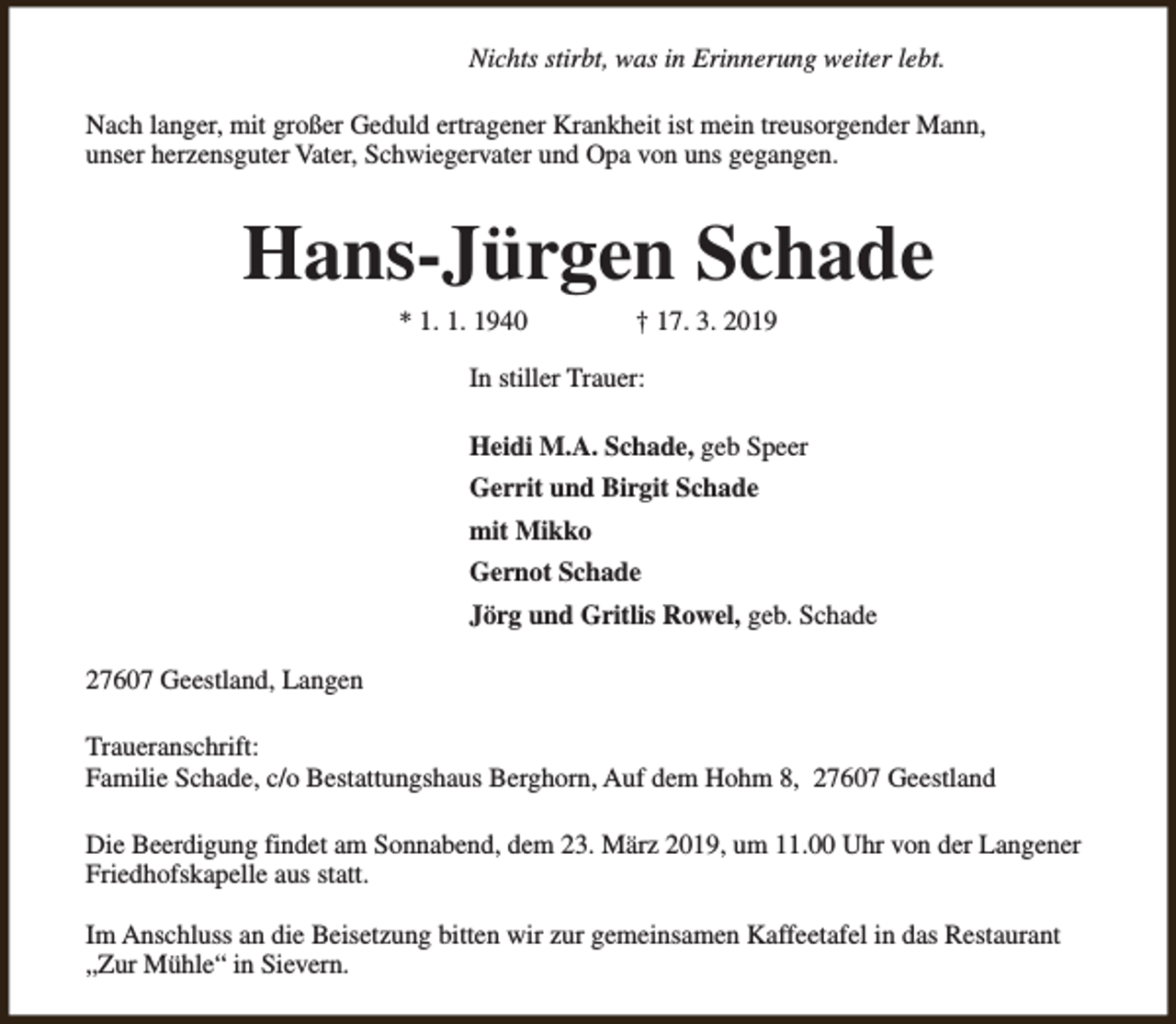 <p>Nichts stirbt, was in Erinnerung weiter lebt.<br />Nach langer, mit großer Geduld ertragener Krankheit ist mein treusorgender Mann,<br />unser herzensguter Vater, Schwiegervater und Opa von uns gegangen.</p><p>Hans-Jürgen Schade<br />* 1. 1. 1940</p><p>† 17. 3. 2019</p><p>In stiller Trauer:<br />Heidi M.A. Schade, geb Speer<br />Gerrit und Birgit Schade<br />mit Mikko<br />Gernot Schade<br />Jörg und Gritlis Rowel, geb. Schade<br />27607 Geestland, Langen<br />Traueranschrift:<br />Familie Schade, c/o Bestattungshaus Berghorn, Auf dem Hohm 8, 27607 Geestland<br />Die Beerdigung findet am Sonnabend, dem 23. März 2019, um 11.00 Uhr von der Langener<br />Friedhofskapelle aus statt.<br />Im Anschluss an die Beisetzung bitten wir zur gemeinsamen Kaffeetafel in das Restaurant<br />„Zur Mühle“ in Sievern.</p>