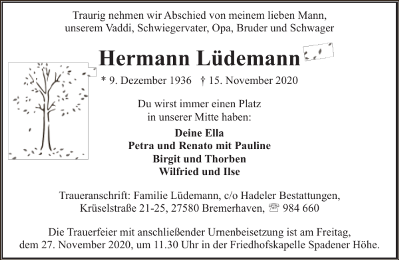 <p>Traurig nehmen wir Abschied von meinem lieben Mann,<br />unserem Vaddi, Schwiegervater, Opa, Bruder und Schwager</p><p>Hermann Lüdemann<br />* 9. Dezember 1936 † 15. November 2020<br />Du wirst immer einen Platz<br />in unserer Mitte haben:<br />Deine Ella<br />Petra und Renato mit Pauline<br />Birgit und Thorben<br />Wilfried und Ilse<br />Traueranschrift: Familie Lüdemann, c/o Hadeler Bestattungen,<br />Krüselstraße 21-25, 27580 Bremerhaven, ' 984 660<br />Die Trauerfeier mit anschließender Urnenbeisetzung ist am Freitag,<br />dem 27. November 2020, um 11.30 Uhr in der Friedhofskapelle Spadener Höhe.</p>
