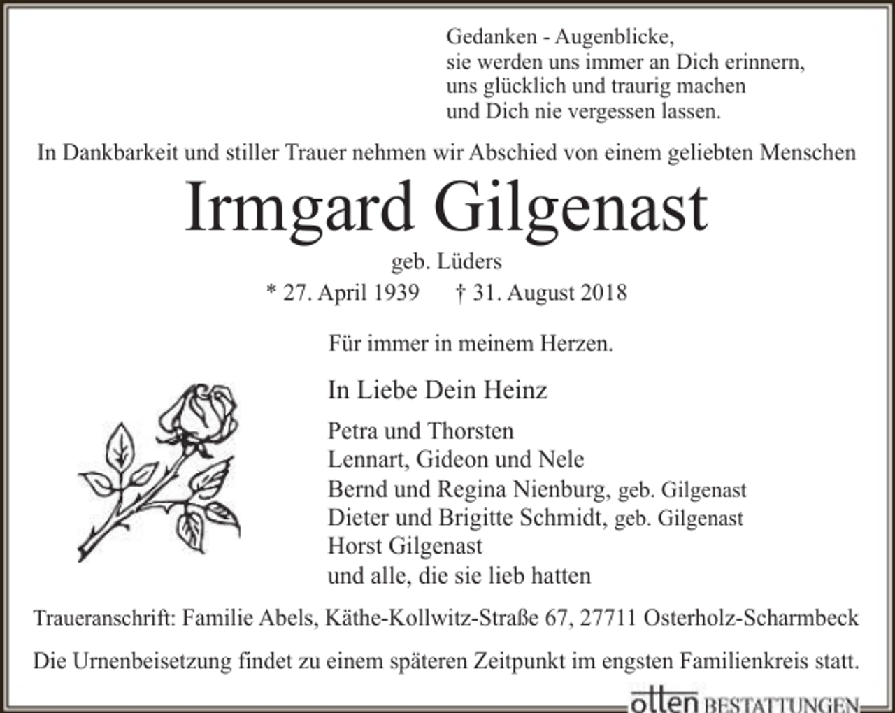<p>Gedanken - Augenblicke,<br />sie werden uns immer an Dich erinnern,<br />uns glücklich und traurig machen<br />und Dich nie vergessen lassen.</p>
<p>In Dankbarkeit und stiller Trauer nehmen wir Abschied von einem geliebten Menschen</p>
<p>Irmgard Gilgenast<br />geb. Lüders<br />* 27. April 1939 † 31. August 2018<br />Für immer in meinem Herzen.</p>
<p>In Liebe Dein Heinz<br />Petra und Thorsten<br />Lennart, Gideon und Nele<br />Bernd und Regina Nienburg, geb. Gilgenast<br />Dieter und Brigitte Schmidt, geb. Gilgenast<br />Horst Gilgenast<br />und alle, die sie lieb hatten<br />Traueranschrift: Familie Abels, Käthe-Kollwitz-Straße 67, 27711 Osterholz-Scharmbeck</p>
<p>Die Urnenbeisetzung findet zu einem späteren Zeitpunkt im engsten Familienkreis statt.</p>