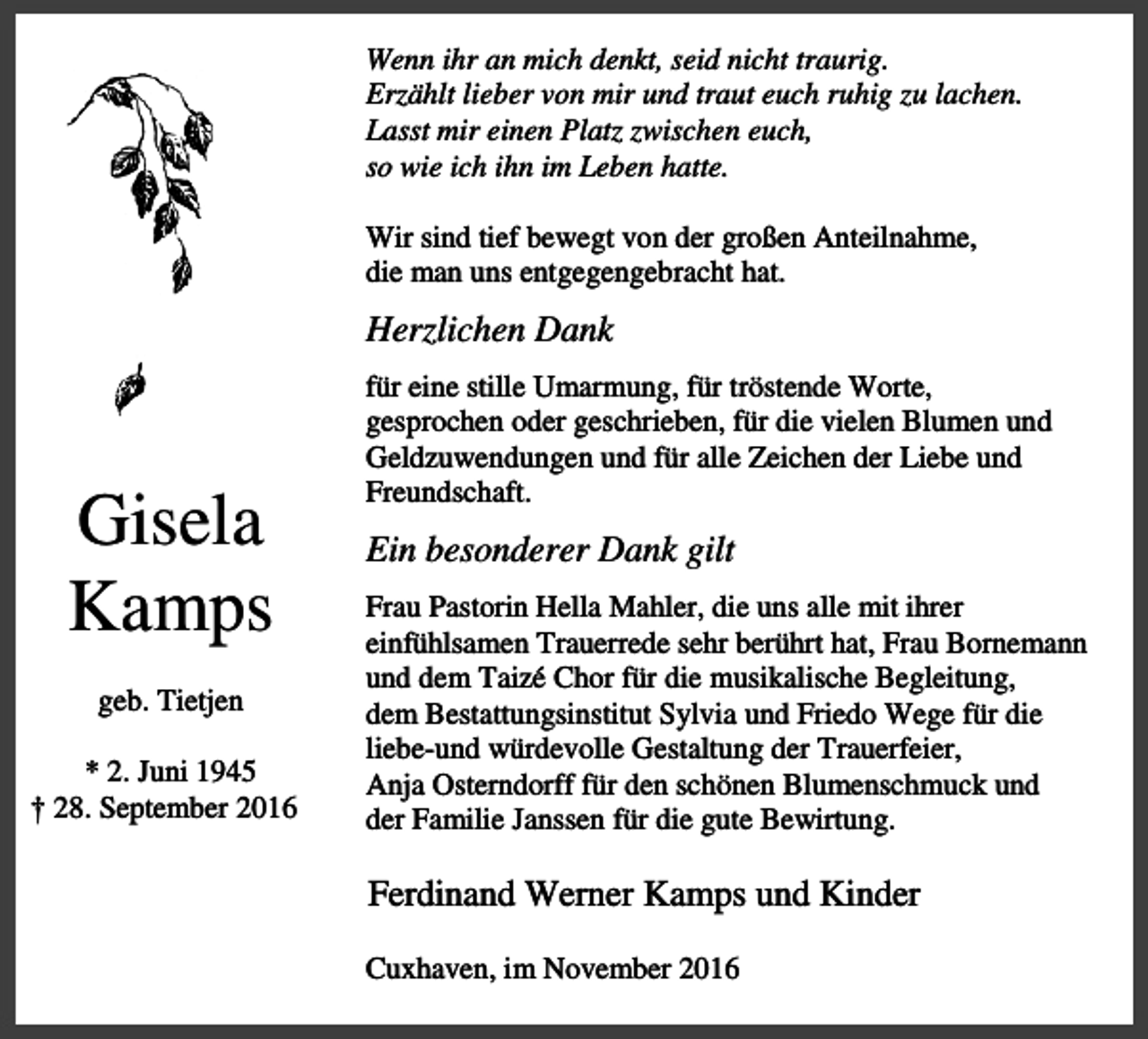 <p>Wenn ihr an mich denkt, seid nicht traurig.<br />Erzählt lieber von mir und traut euch ruhig zu lachen.<br />Lasst mir einen Platz zwischen euch,<br />so wie ich ihn im Leben hatte.<br />Wir sind tief bewegt von der großen Anteilnahme,<br />die man uns entgegengebracht hat.</p><p>Herzlichen Dank</p><p>Gisela<br />Kamps<br />geb. Tietjen<br />* 2. Juni 1945<br />† 28. September 2016</p><p>für eine stille Umarmung, für tröstende Worte,<br />gesprochen oder geschrieben, für die vielen Blumen und<br />Geldzuwendungen und für alle Zeichen der Liebe und<br />Freundschaft.</p><p>Ein besonderer Dank gilt<br />Frau Pastorin Hella Mahler, die uns alle mit ihrer<br />einfühlsamen Trauerrede sehr berührt hat, Frau Bornemann<br />und dem Taizé Chor für die musikalische Begleitung,<br />dem Bestattungsinstitut Sylvia und Friedo Wege für die<br />liebe-und würdevolle Gestaltung der Trauerfeier,<br />Anja Osterndorff für den schönen Blumenschmuck und<br />der Familie Janssen für die gute Bewirtung.</p><p>Ferdinand Werner Kamps und Kinder<br />Cuxhaven, im November 2016</p>