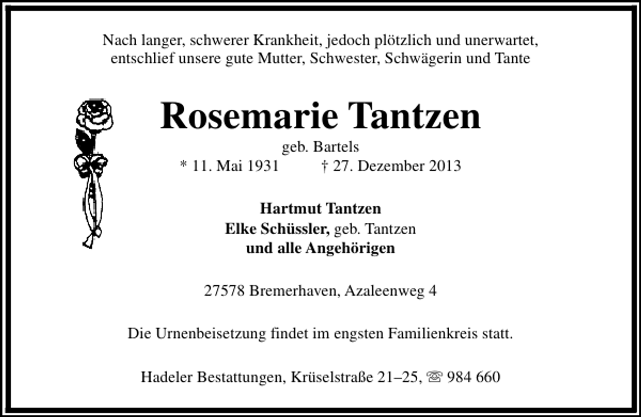 <p>Nach langer, schwerer Krankheit, jedoch plötzlich und unerwartet,<br />entschlief unsere gute Mutter, Schwester, Schwägerin und Tante</p><p>Rosemarie Tantzen<br />* 11. Mai 1931</p><p>geb. Bartels<br />† 27. Dezember 2013</p><p>Hartmut Tantzen<br />Elke Schüssler, geb. Tantzen<br />und alle Angehörigen<br />27578 Bremerhaven, Azaleenweg 4<br />Die Urnenbeisetzung findet im engsten Familienkreis statt.<br />Hadeler Bestattungen, Krüselstraße 21–25, s 984 660</p>