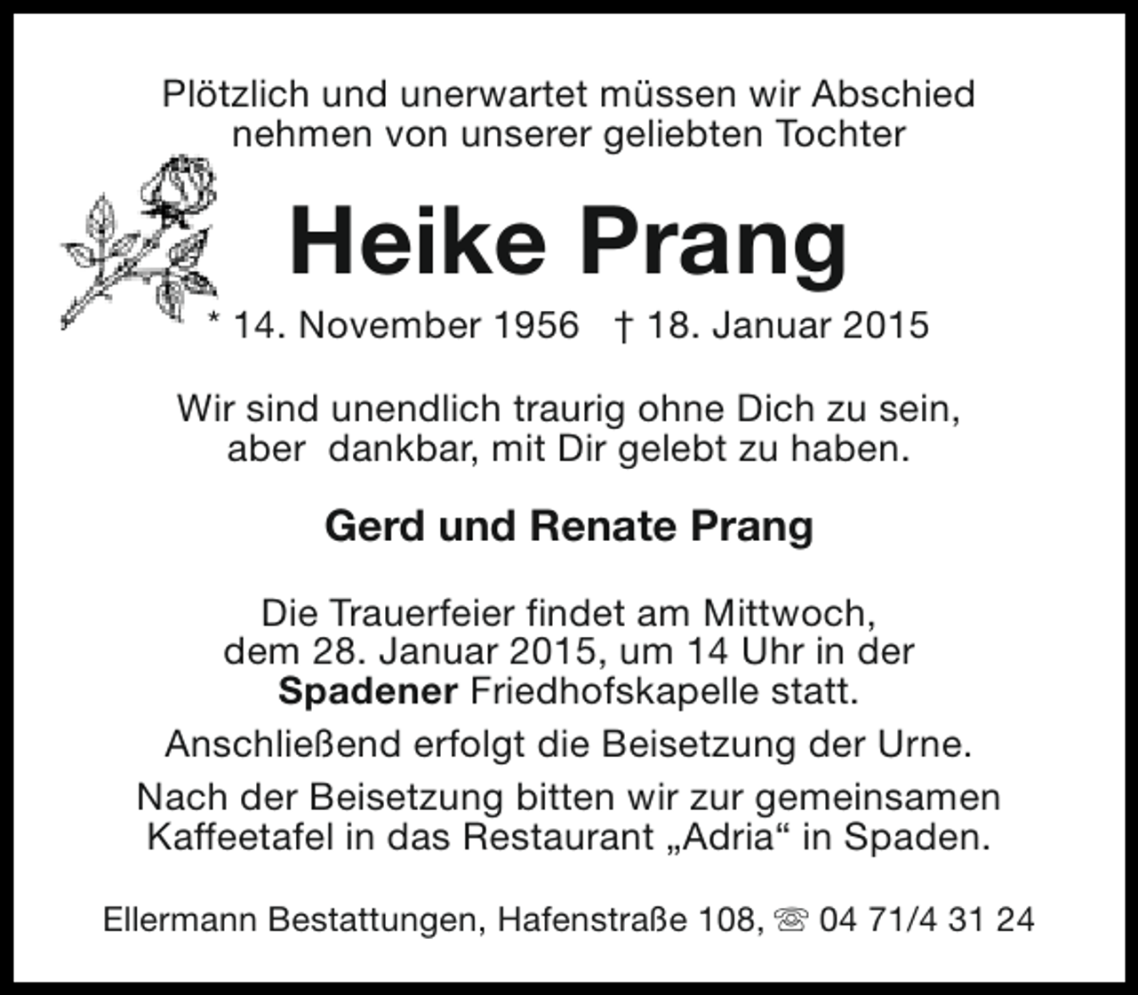 <p>Plötzlich und unerwartet müssen wir Abschied<br />nehmen von unserer geliebten Tochter</p><p>Heike Prang</p><p>* 14. November 1956 † 18. Januar 2015<br />Wir sind unendlich traurig ohne Dich zu sein,<br />aber dankbar, mit Dir gelebt zu haben.</p><p>Gerd und Renate Prang<br />Die Trauerfeier findet am Mittwoch,<br />dem 28. Januar 2015, um 14 Uhr in der<br />Spadener Friedhofskapelle statt.<br />Anschließend erfolgt die Beisetzung der Urne.<br />Nach der Beisetzung bitten wir zur gemeinsamen<br />Kaffeetafel in das Restaurant „Adria“ in Spaden.<br />Ellermann Bestattungen, Hafenstraße 108, s 04 71/4 31 24</p>