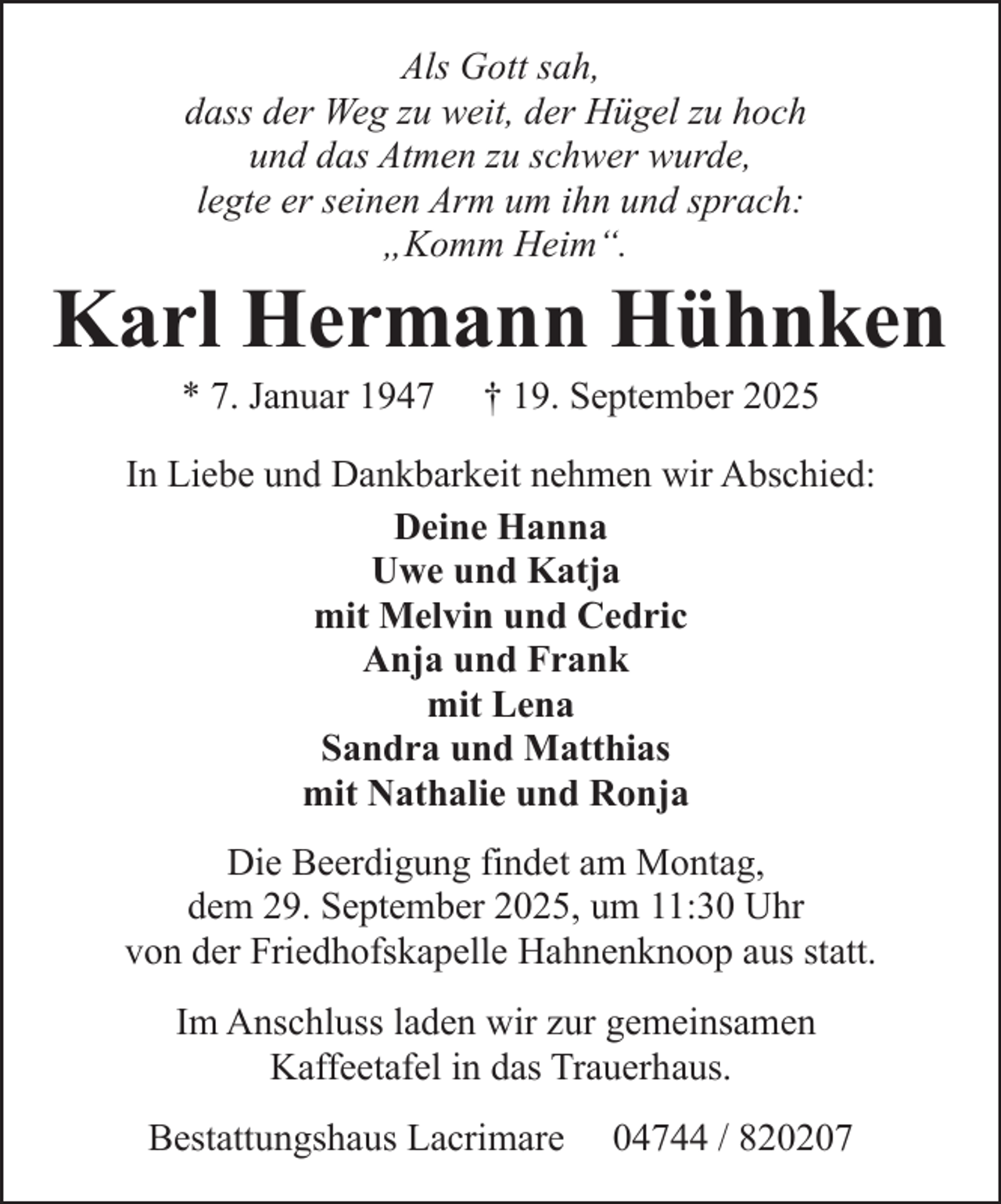<p>Als Gott sah,<br />dass der Weg zu weit, der Hügel zu hoch<br />und das Atmen zu schwer wurde,<br />legte er seinen Arm um ihn und sprach:<br />„Komm Heim“.</p><p>Karl Hermann Hühnken<br />* 7. Januar 1947</p><p>† 19. September 2025</p><p>In Liebe und Dankbarkeit nehmen wir Abschied:<br />Deine Hanna<br />Uwe und Katja<br />mit Melvin und Cedric<br />Anja und Frank<br />mit Lena<br />Sandra und Matthias<br />mit Nathalie und Ronja<br />Die Beerdigung findet am Montag,<br />dem 29. September 2025, um 11:30 Uhr<br />von der Friedhofskapelle Hahnenknoop aus statt.<br />Im Anschluss laden wir zur gemeinsamen<br />Kaffeetafel in das Trauerhaus.<br />Bestattungshaus Lacrimare</p><p>04744 / 820207</p>