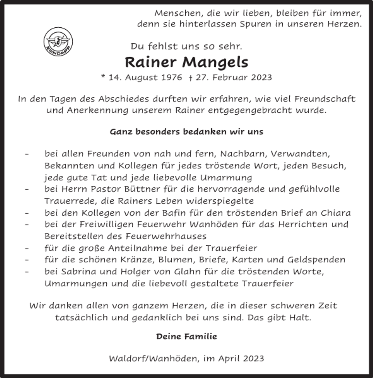 <p>Menschen, die wir lieben, bleiben für immer,<br />denn sie hinterlassen Spuren in unseren Herzen.</p><p>Du fehlst uns so sehr.</p><p>Rainer Mangels</p><p>* 14. August 1976 † 27. Februar 2023<br />In den Tagen des Abschiedes durften wir erfahren, wie viel Freundschaft<br />und Anerkennung unserem Rainer entgegengebracht wurde.<br />Ganz besonders bedanken wir uns<br />-</p><p>-</p><p>bei allen Freunden von nah und fern, Nachbarn, Verwandten,<br />Bekannten und Kollegen für jedes tröstende Wort, jeden Besuch,<br />jede gute Tat und jede liebevolle Umarmung<br />bei Herrn Pastor Büttner für die hervorragende und gefühlvolle<br />Trauerrede, die Rainers Leben widerspiegelte<br />bei den Kollegen von der Bafin für den tröstenden Brief an Chiara<br />bei der Freiwilligen Feuerwehr Wanhöden für das Herrichten und<br />Bereitstellen des Feuerwehrhauses<br />für die große Anteilnahme bei der Trauerfeier<br />für die schönen Kränze, Blumen, Briefe, Karten und Geldspenden<br />bei Sabrina und Holger von Glahn für die tröstenden Worte,<br />Umarmungen und die liebevoll gestaltete Trauerfeier</p><p>Wir danken allen von ganzem Herzen, die in dieser schweren Zeit<br />tatsächlich und gedanklich bei uns sind. Das gibt Halt.<br />Deine Familie<br />Waldorf/Wanhöden, im April 2023</p>