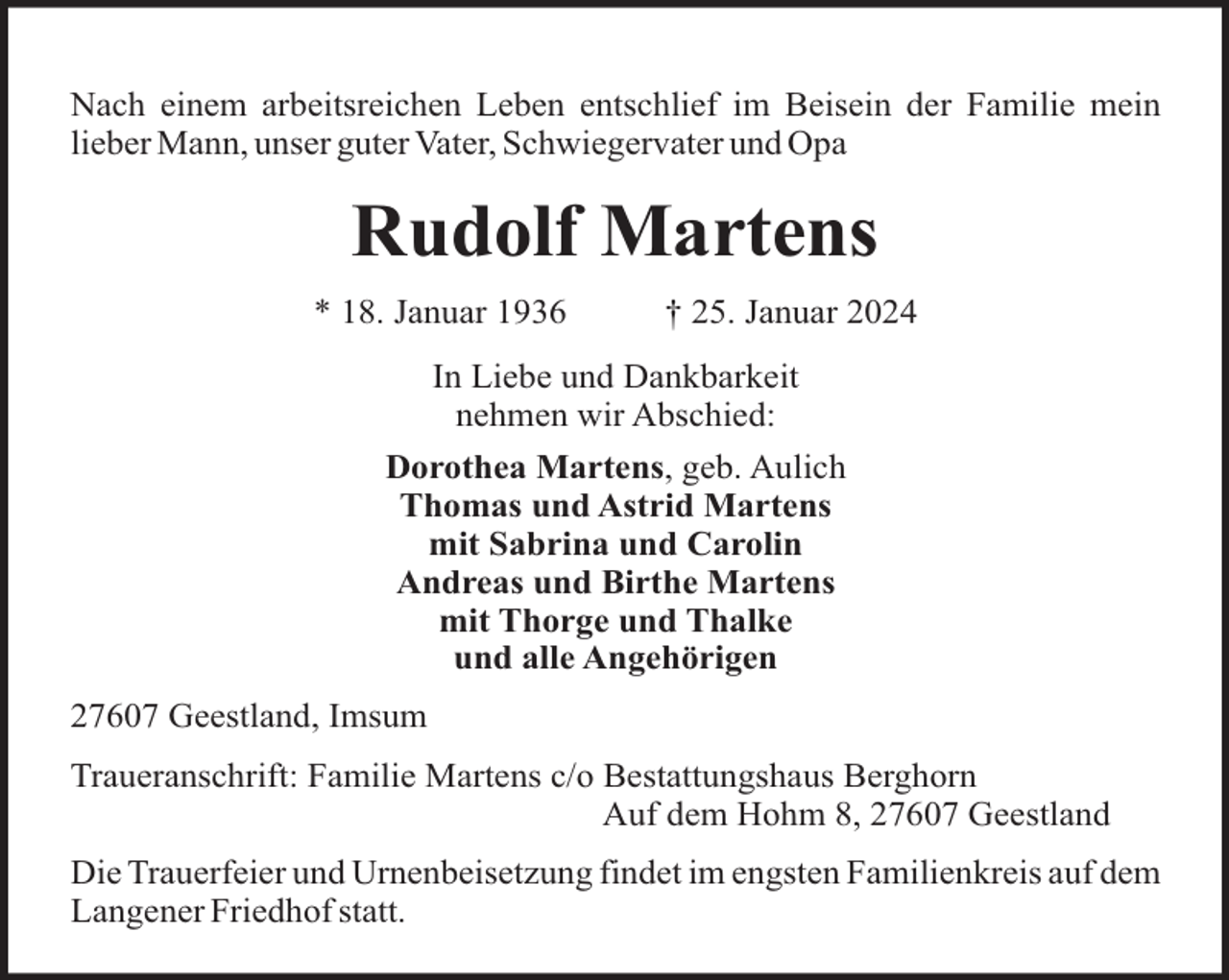 <p>Nach einem arbeitsreichen Leben entschlief im Beisein der Familie mein<br />lieber Mann, unser guter Vater, Schwiegervater und Opa</p><p>Rudolf Martens<br />* 18. Januar 1936</p><p>† 25. Januar 2024</p><p>In Liebe und Dankbarkeit<br />nehmen wir Abschied:<br />Dorothea Martens, geb. Aulich<br />Thomas und Astrid Martens<br />mit Sabrina und Carolin<br />Andreas und Birthe Martens<br />mit Thorge und Thalke<br />und alle Angehörigen<br />27607 Geestland, Imsum<br />Traueranschrift: Familie Martens c/o Bestattungshaus Berghorn<br />Auf dem Hohm 8, 27607 Geestland<br />Die Trauerfeier und Urnenbeisetzung findet im engsten Familienkreis auf dem<br />Langener Friedhof statt.</p>