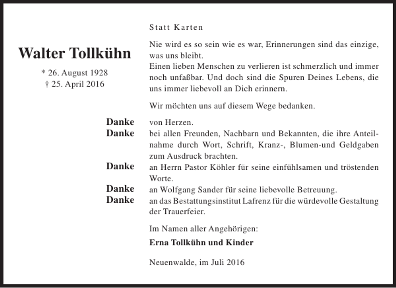 <p>S tatt K arten</p><p>Walter Tollkühn<br />* 26. August 1928<br />† 25. April 2016</p><p>Nie wird es so sein wie es war, Erinnerungen sind das einzige,<br />was uns bleibt.<br />Einen lieben Menschen zu verlieren ist schmerzlich und immer<br />noch unfaßbar. Und doch sind die Spuren Deines Lebens, die<br />uns immer liebevoll an Dich erinnern.<br />Wir möchten uns auf diesem Wege bedanken.</p><p>Danke<br />Danke<br />Danke<br />Danke<br />Danke</p><p>von Herzen.<br />bei allen Freunden, Nachbarn und Bekannten, die ihre Anteilnahme durch Wort, Schrift, Kranz-, Blumen-und Geldgaben<br />zum Ausdruck brachten.<br />an Herrn Pastor Köhler für seine einfühlsamen und tröstenden<br />Worte.<br />an Wolfgang Sander für seine liebevolle Betreuung.<br />an das Bestattungsinstitut Lafrenz für die würdevolle Gestaltung<br />der Trauerfeier.<br />Im Namen aller Angehörigen:<br />Erna Tollkühn und Kinder<br />Neuenwalde, im Juli 2016</p>
