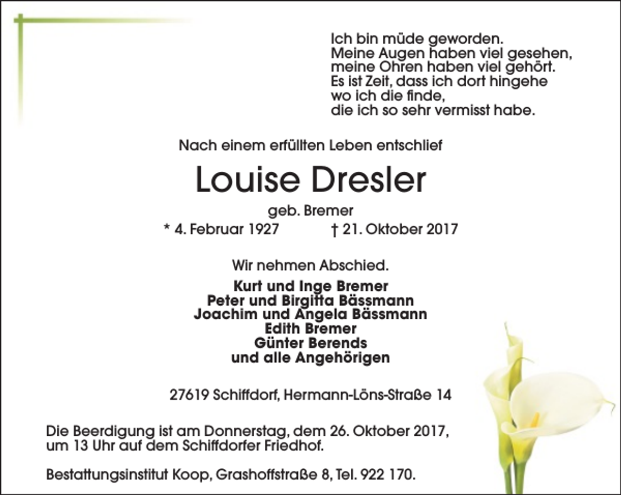 <p>Ich bin müde geworden.<br />Meine Augen haben viel gesehen,<br />meine Ohren haben viel gehört.<br />Es ist Zeit, dass ich dort hingehe<br />wo ich die finde,<br />die ich so sehr vermisst habe.<br />Nach einem erfüllten Leben entschlief</p><p>Louise Dresler</p><p>geb. Bremer<br />* 4. Februar 1927<br />† 21. Oktober 2017<br />Wir nehmen Abschied.<br />Kurt und Inge Bremer<br />Peter und Birgitta Bässmann<br />Joachim und Angela Bässmann<br />Edith Bremer<br />Günter Berends<br />und alle Angehörigen<br />27619 Schiffdorf, Hermann-Löns-Straße 14<br />Die Beerdigung ist am Donnerstag, dem 26. Oktober 2017,<br />um 13 Uhr auf dem Schiffdorfer Friedhof.<br />Bestattungsinstitut Koop, Grashoffstraße 8, Tel. 922 170.</p>